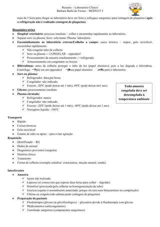 Resumo – Laboratório Clínico
Bárbara Barbi de Freitas – MEDVET 5
mais de 1 hora para chegar ao laboratório deve ser feito o esfregaço sanguíneo para contagem de plaquetas (após
a refrigeração não é realizado contagem de plaquetas).
Bioquímico sérico
 Hospital veterinário: processo imediato – colher e encaminhar rapidamente ao laboratório.
 Separar soro ou plasma. Soro: solicitante/ Plasma: laboratório
 Encaminhamento ao laboratório externo/Colheita a campo: caixa térmica – isopor, gelo reciclável,
encaminhar rapidamente.
 Não congelar tubo de colheita
 Soro ou plasma -> CONGELAR – eppendorf
 Processamento da amostra imediatamente -> refrigerado
 Armazenamento em congelador ou freezer
 Bilirrubinas: antes da colheita proteger o tubo da luz (papel alumínio), pois a luz degrada a bilirrubina.
Centrifuga põe em um eppendorf passa papel alumínio envia para o laboratório
 Soro ou plasma:
 Refrigerador: dura por horas
 Congelador: não indicado
 Freezer: -20ºC (pode deixar até 1 mês), 80ºC (pode deixar até1 ano)
 Glicose: processamento imediato
 Plasma citratado:
 Refrigerador: nunca
 Congelador: não indicado
 Freezer: -20ºC (pode deixar até 1 mês), -80ºC (pode deixar até 1 ano)
 Nitrogênio líquido: -196ºC
Transporte
 Rápido
 Caixas térmicas
 Gelo reciclável
 Estante de tubo ou apoio – para evitar agitação
Requisição
 Identificação – RG
 Dados do animal
 Diagnóstico provisório (suspeita)
 História clínica
 Tratamento
 Forma de colheita (exemplo urinálise: cistocentese, micção natural, sonda).
Interferentes
 Amostra
 Jejum não realizado
 Lipemia (se comeu tem que esperar duas horas para colher – digestão)
 Hemólise (provocada pela colheita ou homogeneização do tubo)
 Icterícia (equino é normalmente amarelado, porque ele tem mais betacaroteno na composição)
 Fibrina ou coágulo (não adianta pedir contagem de plaquetas)
 Preparação do paciente
 Fluidoterapia (glicose ou glicofisiológico) – glicosúria devido à fluidoterapia com glicose
 Medicamentos (anticoagulantes)
 Transfusão sanguínea (componentes sanguíneos)
Toda amostra
congelada deve ser
descongelada à
temperatura ambiente
 