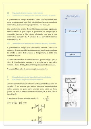 2.2     Capacidade térmica mássica e calor latente
2.2.1   Transferência de energia como calor sem mudança de estado
                                                                       Anotações
A quantidade de energia transferida como calor necessária para
que a temperatura de uma dada substância sofra uma variação de
temperatura, é directamente proporcional a sua massa, m.

c é a característica térmica da substância que se designa capacidade
térmica mássica e que é igual a quantidade de energia que é             Q    mc T
necessário fornecer a 1Kg dessa substancia para que a sua
temperatura aumente 1K. A unidade Si da capacidade térmica
mássica é J Kg-1 K-1

2.2.2   Transferência de energia como calor com mudança de estado

A quantidade de energia que é necessário fornecer a uma dada
massa, m, de uma substância para que experimente uma mudança
de estado, a uma dada pressão e temperatura, é dada pela
                                                                         Q    mL
expressão ao lado.

L é uma característica de cada substância que se designa para o
calor de transformação mássico, é a energia que é necessário
fornecer à massa de 1 Kg da substância para que mude de estado.

A unidade SI do calor de transformação mássico é J k-1.



3       Degradação de energia. Segunda lei da termodinâmica
3.1     Rendimento em processos termodinâmicos

Uma máquina térmica converte uma certa quantidade de calor em
trabalho. É um sistema que realiza processos termodinâmicos
cíclicos durante os quais recebe energia, como calor, da fonte
quente, Qq, realiza sobre o exterior o trabalho, W, e cede calor a
fonte fria, Qf.
                                                       W
O rendimento de uma máquina térmica é :
                                                       Qq
Como        Qq    Q f , então:
                                        Qq        Qf
                                             Qq


                                             Qf
                                       1
                                             Qq
 