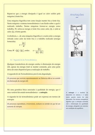 Repare-se que a energia dissipada é igual ao calor cedido pela
                                                                                 Anotações
máquina à fonte fria.

Uma máquina frigorífica tem como função manter fria a fonte fria.
Nesta máquina o sistema termodinâmico é um fluido sobre o qual é
realizado trabalho. Nestas máquinas fornece-se energia como
trabalho, W, retira-se energia à fonte fria como calor, Qf, e cede-se
calor, Qq, à fonte quente.

A eficiência, ε , de uma máquina frigorífica é a razão entre a energia
retirada como calor da fonte fria e o trabalho realizado (energia
fornecida):
                       Qf
                       W
                                            Qf
Como W        Qq   Q f , então:
                                       Qq        Qf



    3.2 Segunda lei da Termodinâmica

Qualquer transferência de energia conduz à diminuição de energia
útil, apesar da energia total se manter constante, pois uma parte
deixa de estar disponível para a realização de trabalho.

A segunda lei da Termodinâmica prevê esta degradação.

Os processos que ocorrem espontaneamente na Natureza dão-se no sentido
da diminuição da energia útil.



Há uma grandeza física associada à qualidade de energia, que é
uma variável de estado termodinâmico - a entropia.                         A   entropia   é   a   medida   da
                                                                           desordem do sistema e é tanto
A segunda lei da termodinâmica pode ser expressa em termos de              maior quanto maior for esta
entropia:                                                                  desordem. Em termos energéticos
                                                                           significa que a entropia aumenta
Os processos espontâneos, irreversíveis, evoluem no sentido em que há um   com a diminuição da qualidade
aumento de entropia.                                                       de energia, atingindo um máximo
                                                                           em condições de equilíbrio.
 