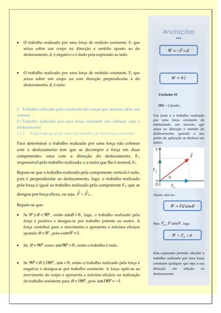 Anotações
    O trabalho realizado por uma força de módulo constante, F, que
    actua sobre um corpo na direcção e sentido oposto ao do
                                                                                          W        F d
    deslocamento, d, é negativo e é dado pela expressão ao lado:



    O trabalho realizado por uma força de módulo constante, F, que
    actua sobre um corpo na com direcção perpendicular à do
    deslocamento, d, é nulo:

                                                                                  Unidades SI


                                                                                  [W] = J (joule)
2. Trabalho realizado pela resultante das forças que actuam sobre um
sistema                                                                        Um joule é o trabalho realizado
2.1 Trabalho realizado por uma força constante não colinear com o              por uma força constante de
                                                                               intensidade, um newton, que
deslocamento                                                                   actua na direcção e sentido do
2.1.1     Expressão geral do valor do trabalho de uma força constante          deslocamento, quando o seu
                                                                               ponto de aplicação se desloca um
Para determinar o trabalho realizado por uma força não colinear                metro.

com o deslocamento tem que se decompor a força em duas
componentes:       uma    com     a   direcção     do   deslocamento,   F x,
responsável pelo trabalho realizado, e a outra que lhe é normal, Fy.

Repare-se que o trabalho realizado pela componente vertical é nulo,
pois é perpendicular ao deslocamento, logo, o trabalho realizado
pela força é igual ao trabalho realizado pela componente Fx, que se

designa por força eficaz, ou seja, F      F ef .                               Assim, tem-se :


Repare-se que:                                                                            W        Fd cos
    Se 0º        90º , então cos      0 , logo, o trabalho realizado pela
    força é positivo e designa-se por trabalho potente ou motor. A
                                                                               Mas   Fef F cos      , logo
    força contribui para o movimento e apresenta a máxima eficácia
    quando        0º , pois o cos0º 1 .                                                       W     Fef   d

    Se,      90º como cos90º 0 , então o trabalho é nulo.
                                                                               Esta expressão permite calcular o
                                                                               trabalho realizado por uma força
    Se 90º        180º , cos 0 , então o trabalho realizado pela força é       constante qualquer que seja a sua
    negativo e designa-se por trabalho resistente. A força opõe-se ao          direcção       em      relação   ao
    movimento do corpo e apresenta a máxima eficácia na realização             deslocamento.

    do trabalho resistente para       180º , pois cos180º     1.
 