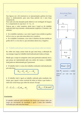 2.1.2     Determinação gráfica do trabalho realizado por uma força
                                                                                        Anotações
  Nas figuras (a) e (b) mostram-se as representações gráficas da força
  eficaz vs deslocamento, para uma força potente (a) e uma força
  resistente (b).
  Para cada uma das situações pode definir-se um rectângulo de largura
  Fef e comprimento d, cuja área é A Fef d .
  Note-se que o valor numérico desta área é igual ao do trabalho
  realizado pela força durante o deslocamento respectivo. Contudo, é de
  salientar:

        Se o trabalho é potente, o seu valor é igual á área contida no gráfico
  de Fefe o eixo xx, que está acima deste eixo, é positivo;
        Se o trabalho é resistente, o seu valor é simétrico da área contida no
  gráfico de Fef e o eixo dos xx, que está abaixo deste eixo, é negativo.




  2.2 Trabalho realizado por várias forças que actuam sobre um sistema

  Se, sobre um corpo, actuar mais do que uma força, a alteração da
  sua energia é igual ao trabalho total realizado por todas as forças.

  Desde que o corpo se comporte como uma partícula material, isto é,
  que possa ser representado pelo seu centro de massa, o trabalho
  total pode ser determinado por 2 processos:
                                                                                                     n
        O trabalho total é a soma dos trabalhos realizados individualmente               Wtotal          W
                                                                                                    i 1   F
  por cada força

                       Wtotal   W       W         ... W                          Onde   W    representa o trabalho
                                   F1        F2       Fn                                 F
                                                                                 realizado   por   cada   uma   das
                                                                                 forças.

        O trabalho total é igual ao trabalho realizado pela resultante das
  forças, que é igual à soma vectorial de todas as forças e que traduz o
  efeito das várias forças que sobre ele actuam. Ou seja:


   Fr      F1 F2 ... Fn e Wtotal        W                  Wtotal   Fr r cos
                                        Fr




Concluindo:

  O trabalho realizado pela resultante das forças que actuam sobre um
  corpo em movimento de translação é igual a soma dos trabalhos
  realizados por cada uma das forças.
 