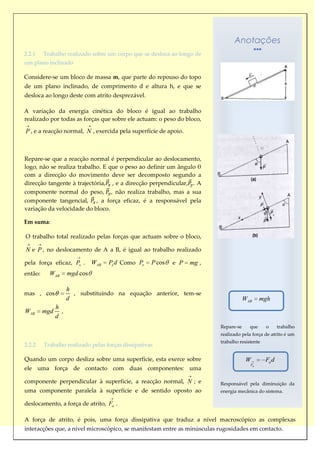 Anotações
2.2.1    Trabalho realizado sobre um corpo que se desloca ao longo de
um plano inclinado

Considere-se um bloco de massa m, que parte do repouso do topo
de um plano inclinado, de comprimento d e altura h, e que se
desloca ao longo deste com atrito desprezável.

A variação da energia cinética do bloco é igual ao trabalho
realizado por todas as forças que sobre ele actuam: o peso do bloco,

P , e a reacção normal, N , exercida pela superfície de apoio.



Repare-se que a reacção normal é perpendicular ao deslocamento,
logo, não se realiza trabalho. E que o peso ao definir um ângulo θ
com a direcção do movimento deve ser decomposto segundo a
direcção tangente à trajectória, , e a direcção perpendicular, . A
componente normal do peso, , não realiza trabalho, mas a sua
componente tangencial, , a força eficaz, é a responsável pela
variação da velocidade do bloco.

Em suma:

O trabalho total realizado pelas forças que actuam sobre o bloco,

N e P , no deslocamento de A a B, é igual ao trabalho realizado

pela força eficaz, Px .        WAB   Px d Como Px   P cos   e P   mg ,
então:     WAB       mgd cos

                     h
mas , cos              , substituindo na equação anterior, tem-se
                     d                                                               WAB     mgh
               h
WAB      mgd     ,
               d
                                                                         Repare-se     que     o      trabalho
                                                                         realizado pela força de atrito é um
                                                                         trabalho resistente
2.2.2    Trabalho realizado pelas forças dissipativas

Quando um corpo desliza sobre uma superfície, esta exerce sobre                       W        Fa d
                                                                                       Fa
ele uma força de contacto com duas componentes: uma

componente perpendicular à superfície, a reacção normal, N ; e           Responsável pela diminuição da
uma componente paralela à superfície e de sentido oposto ao              energia mecânica do sistema.

deslocamento, a força de atrito, Fa .

A força de atrito, é pois, uma força dissipativa que traduz a nível macroscópico as complexas
interacções que, a nível microscópico, se manifestam entre as minúsculas rugosidades em contacto.
 