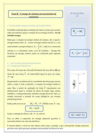 Tema B- A energia de sistemas em movimentos de                               Anotações
                                                                                  Anotações
                              translação



1. Lei do trabalho-energia ou teorema da Energia Cinética

O trabalho realizado pela resultante de todas as forças que actuam
                                                                                      W               Ec
sobre um sistema é igual a variação da sua energia cinética – Lei do                        Fr
trabalho energia

Dado que a variação da energia cinética do sistema, ΔEc, é igual a
energia cinética final , Ec , menos a energia cinética inicial, Eco, e em
                                              1 2
cada instante a energia cinética é Ec           mv , onde m é a massa do
                                              2
sistema e v a velocidade, então, a Lei do Trabalho - Energia Ou
                                                                                                 1 2       1
Teorema da energia cinética pode ser traduzida pela seguinte                        W              mv        mv0 2
                                                                                       Fr        2         2
expressão:


2.   Lei da conservação da energia mecânica
2.1 Energia potencial gravítica

Um corpo, de massa m, é elevado lentamente de uma altura Δh por

acção de uma força F , de intensidade igual ao peso do corpo,
P    mg .

Desprezando a resistência do ar, a resultante das forças que actuam
sobre o corpo é nula e portanto, a variação da energia cinética é

nula. Mas o ponto de aplicação da força F experimenta um
deslocamento igual a variação da altura do corpo; logo, realiza
trabalho e, consequentemente, transfere energia para este. Isto é, a
energia associada a posição do corpo designa-se por energia
potencial gravítica.
                                                                            Esta expressão não permite saber
Então pode escrever-se:           Ep    W       F   h Mas como F    mg      a   energia      potencial,     permite
                                          F
                                                                            apenas calcular a variação de
                               Ep      mg h                                 energia potencial gravítica de um
                                                                            corpo, de massa m, quando a sua
                                                                            altura varia entre h e h0.
Como a variação de altura é       h    h h0 , tem-se:
                                                                                     Ep          mg (h h0 )
Para se obter a expressão da energia potencial gravítica é
necessário definir um valor de referência.

É normal definir a nível do solo (altura nula) como a posição a que corresponde energia potencial
gravítica nula, pelo que para qualquer outra posição de altura h se tem:
 