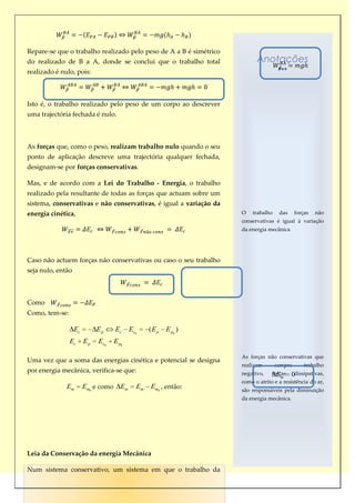Repare-se que o trabalho realizado pelo peso de A a B é simétrico
do realizado de B a A, donde se conclui que o trabalho total              Anotações
realizado é nulo, pois:



Isto é, o trabalho realizado pelo peso de um corpo ao descrever
uma trajectória fechada é nulo.



As forças que, como o peso, realizam trabalho nulo quando o seu
ponto de aplicação descreve uma trajectória qualquer fechada,
designam-se por forças conservativas.

Mas, e de acordo com a Lei do Trabalho - Energia, o trabalho
realizado pela resultante de todas as forças que actuam sobre um
sistema, conservativas e não conservativas, é igual a variação da
energia cinética,                                                   O   trabalho    das     forças   não
                                                                    conservativas é igual à variação
                                                                    da energia mecânica




Caso não actuem forças não conservativas ou caso o seu trabalho
seja nulo, então



Como
Como, tem-se:

                   Ec        Ep      Ec      Ec0    (Ep   E p0 )
                Ec      Ep   Ec0     E p0

                                                                    As forças não conservativas que
Uma vez que a soma das energias cinética e potencial se designa
                                                                    realizam       sempre       trabalho
por energia mecânica, verifica-se que:                              negativo,    forças
                                                                                   E m    0dissipativas,
                                                                    como o atrito e a resistência do ar,
              Em        Em0 e como      Em     Em   Em0 , então:    são responsáveis pela diminuição
                                                                    da energia mecânica.




Leia da Conservação da energia Mecânica

Num sistema conservativo, um sistema em que o trabalho da
 