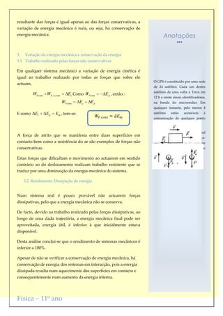 resultante das forças é igual apenas ao das forças conservativas, a
variação de energia mecânica é nula, ou seja, há conservação de
energia mecânica.                                                             Anotações


3.   Variação da energia mecânica e conservação da energia
3.1 Trabalho realizado pelas forças não conservativas

Em qualquer sistema mecânico a variação de energia cinética é
igual ao trabalho realizado por todas as forças que sobre ele
                                                                       O GPS é constituído por uma rede
actuam,
                                                                       de 24 satélites. Cada um destes
                                                                       satélites da uma volta à Terra em
          WFcons WF .n.cons      Ec Como WFcons   E p , então :
                                                                       12 h e emite sinais identificadores,
                              WFcons   Ec   Ep                         na banda do microondas. Em
                                                                       qualquer instante, pelo menos 4
E como     Ec      Ep   Em , tem-se:                                   satélites    estão    acessíveis     à
                                                                       comunicação de qualquer ponto
                                                                       da Terra.

                                                                       O receptor GPS ao receber o sinal
A força de atrito que se manifesta entre duas superfícies em
                                                                       emitido por um satélite identifica-
contacto bem como a resistência do ar são exemplos de forças não       o e, por comparação com o que
conservativas.                                                         tem   registado,     localiza-o    com
                                                                       exactidão.
Estas forças que dificultam o movimento ao actuarem em sentido
contrário ao do deslocamento realizam trabalho resistente que se
traduz por uma diminuição da energia mecânica do sistema.

     3.2 Rendimento. Dissipação de energia


Num sistema real é pouco provável não actuarem forças
dissipativas, pelo que a energia mecânica não se conserva.

De facto, devido ao trabalho realizado pelas forças dissipativas, ao
longo de uma dada trajectória, a energia mecânica final pode ser
aproveitada, energia útil, é inferior à que inicialmente estava
disponível.

Desta análise conclui-se que o rendimento de sistemas mecânicos é
inferior a 100%.

Apesar de não se verificar a conservação de energia mecânica, há
conservação de energia dos sistemas em interacção, pois a energia
dissipada resulta num aquecimento das superfícies em contacto e
consequentemente num aumento da energia interna.




Física – 11º ano
 