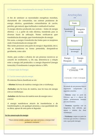 1.2 Transferências e transformações de energia. Rendimento


                                                                                Anotações
  A fim de satisfazer as necessidades energéticas mundiais,
  diariamente são consumidas, nas centrais produtoras de
  energia eléctrica, quantidades extraordinárias de carvão,                              Fonte
  petróleo, gás natural, água turbinada e combustível nuclear.
  A energia eléctrica produzida nas centrais – fontes de energia          Transferência          Energiafor
  eléctrica – é, a partir da rede eléctrica, transferida para os           de energia               necida
  diversos locais de utilização. Nestes verificam-se quer
  transferências de energia, quer transformações de energia.
  Em suma, a energia é transferida das fontes para os receptores                        Receptor
  onde é transformada em energia útil.
  Mas nestes processos uma parte da energia é degradada, isto é,
  não se transforma na forma pretendida, dissipando-se                              Transformação
  geralmente, como calor                                                              de energia


  Assim, para avaliar a eficácia de um processo recorre-se ao
                                                                           Energia                 Energia
  conceito de rendimento, η. Ou seja, determina-se a relação
                                                                          Dissipada                 Útil
  entre a energia útil produzida e a energia disponível (energia
  fornecida). O rendimento é sempre inferior a 100%.

  2. Conservação da Energia


  2.1 Lei da conservação da energia

  Os sistemas físicos classificam-se em:

  - Abertos: há troca de matéria e energia com a vizinhança;
                                                                          No estudo de um processo físico é
  -Fechados: não há troca de matéria, mas há troca de energia             importante      compreender        os
                                                                          seguintes conceitos:
  com as vizinhanças;
                                                                          - Sistema: corpo ou parte do
  -Isolados: não há troca de matéria nem de energia com o                 Universo que é o objecto de
  exterior                                                                estudo,   perfeitamente     limitado
                                                                          por uma fronteira;
  A energia manifesta-se através de transferências e de
  transformações e, em qualquer processo, a sua quantidade não            - Fronteira: superfície real ou
  se altera, apesar de uma parte se degradar.                             imaginária, bem definida, que
                                                                          separa    o    sistema    das    duas
                                                                          vizinhanças;
Lei da conservação da energia
                                                                          - Vizinhança: corpos ou parte do
                                                                          Universo que envolve o sistema e
    “Num sistema isolado, qualquer que seja o processo, a energia total
                                                                          com o qual pode interagir;
                          permanece constante.”
 