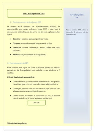 Tema A- Viagens com GPS
                                                                                 Anotações

    1. Funcionamento e aplicações do GPS

O    sistema   GPS    (Sistema    de    Posicionamento     Global)   foi
desenvolvido por razões militares, pelos EUA , mas hoje é                  Nota: o sistema GPS utiliza a
amplamente utilizado para fins civis, em diversas aplicações, tais         intersecção de esferas e não de
como:                                                                      circunferências.


        Localizar : localizar qualquer ponto da Terra;

        Navegar: navegação quer de barco quer de aviões;

        Conduzir: fornece informação precisa sobre um dado
        percurso;

        Mapear: criação de mapas mais rigorosos;



1.1 Funcionamento do GPS

Para localizar um lugar na Terra o receptor recorre ao método
geométrico da Triangulação, após calcular a sua distância a 3
satélites.

Cálculo da distância a um satélite:

        O sinal emitido por um satélite informa qual a sua posição
        na orbita q qual a hora, t, marcada nos eu relógio atómico.

        O receptor recebe o sinal no instante t+Δt, que coincide com
        a hora marcada no seu relógio de quartzo.

        Como o sinal se desloca a velocidade da luz, o receptor
        calcula a distância, d, que o separa do satélite, pois

                                    d   c t




Método da triangulação:
 