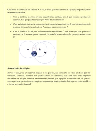Calculadas as distâncias aos satélites A, B e C, é então, possível determinar a posição do ponto P, onde
se encontra o receptor.

       Com a distância dA, traça-se uma circunferência centrada em A que contem a posição do
       receptor, mas que poderá ser qualquer ponto da circunferência.

       Com a distância dB traça-se uma segunda circunferência centrada em B, que intercepta em dois
       pontos a circunferência centrada em A, um dos quais será o ponto P.

       Com a distância dC traça-se a circunferência centrada em C, que intercepta dois pontos da
       centrada em A, um dos quais é comum à circunferência centrada em B e que representa o ponto
       P.




Sincronização dos relógios

Repare-se que, para um receptor calcular a sua posição, são suficientes os sinais emitidos por três
emissores. Contudo, utiliza-se um quarto satélite de referência, cujo sinal tem como objectivo
sincronizar os relógios atómicos extremamente precisos que equipam os satélites e os de quartzo,
menos precisos, que equipam os receptores, uma vez que a determinação do tempo, Δt, que o sinal leva
a chegar ao receptor é crucial.
 