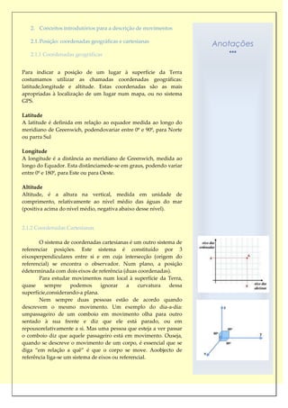 2. Conceitos introdutórios para a descrição de movimentos

   2.1. Posição: coordenadas geográficas e cartesianas
                                                                    Anotações
   2.1.1 Coordenadas geográficas


Para indicar a posição de um lugar à superfície da Terra
costumamos utilizar as chamadas coordenadas geográficas:
latitude,longitude e altitude. Estas coordenadas são as mais
apropriadas à localização de um lugar num mapa, ou no sistema
GPS.

Latitude
A latitude é definida em relação ao equador medida ao longo do
meridiano de Greenwich, podendovariar entre 0º e 90º, para Norte
ou parra Sul

Longitude
A longitude é a distância ao meridiano de Greenwich, medida ao
longo do Equador. Esta distânciamede-se em graus, podendo variar
entre 0º e 180º, para Este ou para Oeste.

Altitude
Altitude, é a altura na vertical, medida em unidade de
comprimento, relativamente ao nível médio das águas do mar
(positiva acima do nível médio, negativa abaixo desse nível).


2.1.2 Coordenadas Cartesianas

       O sistema de coordenadas cartesianas é um outro sistema de
referenciar posições. Este sistema é constituído por 3
eixosperpendiculares entre si e em cuja intersecção (origem do
referencial) se encontra o observador. Num plano, a posição
édeterminada com dois eixos de referência (duas coordenadas).
       Para estudar movimentos num local à superfície da Terra,
quase     sempre     podemos      ignorar    a    curvatura dessa
superfície,considerando-a plana.
       Nem sempre duas pessoas estão de acordo quando
descrevem o mesmo movimento. Um exemplo do dia-a-dia:
umpassageiro de um comboio em movimento olha para outro
sentado à sua frente e diz que ele está parado, ou em
repousorelativamente a si. Mas uma pessoa que esteja a ver passar
o comboio diz que aquele passageiro está em movimento. Ouseja,
quando se descreve o movimento de um corpo, é essencial que se
diga “em relação a quê” é que o corpo se move. Aoobjecto de
referência liga-se um sistema de eixos ou referencial.
 