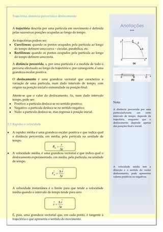 Trajectória, distancia percorrida e deslocamento



   A trajectória descrita por uma partícula em movimento é definida
                                                                                Anotações
   pelas sucessivas posições ocupadas ao longo do tempo.

   As trajectórias podem ser:
    Curvilíneas: quando os pontos ocupados pela partícula ao longo
    do tempo definem uma curva – circular, parabólica, etc.
    Rectilíneas: quando os pontos ocupados pela partícula ao longo
    do tempo definem uma recta.

   A distância percorrida, s, por uma partícula é a medida de todo o
   percurso efectuado ao longo da trajectória e, por conseguinte, é uma
   grandeza escalar positiva.

   O deslocamento é uma grandeza vectorial que caracteriza a
   variação de uma partícula, num dado intervalo de tempo, com
   origem na posição inicial e extremidade na posição final.

   Atente-se que o valor do deslocamento, Δx, num dado intervalo
   tempo, pode ser:
     Positivo: a partícula desloca-se no sentido positivo;                Nota:
     Negativo: a partícula desloca-se no sentido negativo;                A distância percorrida por uma
     Nulo: a partícula desloca-se, mas regressa à posição inicial.        partículadurante       um     certo
                                                                          intervalo de tempo, depende da
                                                                          trajectória, enquanto que o
                                                                          deslocamento depende apenas
2.3 Rapidez e velocidade
                                                                          das posições final e inicial.

   A rapidez média é uma grandeza escalar positiva e que indica qual
   a distância percorrida, em média, pela partícula na unidade de
   tempo.
                                       s
                                 Rm
                                        t
   A velocidade média, é uma grandeza vectorial e que indica qual o
   deslocamento experimentado, em média, pela partícula, na unidade
   de tempo.
                                                                          A velocidade média tem a
                                                                          direcção e o sentido do vector
                                        r
                                Vm                                        deslocamento, pode apresentar
                                        t                                 valores positivos ou negativos.



   A velocidade instantânea é o limite para que tende a velocidade
   média quando o intervalo de tempo tende para zero


                                       r
                                 v
                                       t

   É, pois, uma grandeza vectorial que, em cada ponto, é tangente à
   trajectória e que apresenta o sentido do movimento.
 