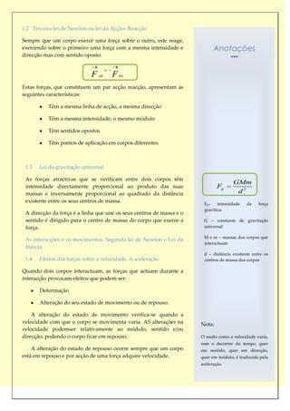 1.2 Terceira lei de Newton ou lei da Acção- Reacção

Sempre que um corpo exerce uma força sobre o outro, este reage,
exercendo sobre o primeiro uma força com a mesma intensidade e              Anotações
direcção mas com sentido oposto.


                             F   AB   F   BA


Estas forças, que constituem um par acção reacção, apresentam as
seguintes características:

          Têm a mesma linha de acção, a mesma direcção

          Têm a mesma intensidade, o mesmo módulo

          Têm sentidos opostos

          Têm pontos de aplicação em corpos diferentes



 1.3   Lei da gravitação universal

 As forças atractivas que se verificam entre dois corpos têm
                                                                                     GMm
 intensidade directamente proporcional ao produto das suas                    Fg
 massas e inversamente proporcional ao quadrado da distância                          d2
 existente entre os seus centros de massa.                             Fg –   intensidade   da    força
                                                                       gravítica
 A direcção da força é a linha que une os seus centros de massa e o
 sentido é dirigido para o centro de massa do corpo que exerce a       G – constante de gravitação
 força.                                                                universal

                                                                       M e m – massas dos corpos que
 As interacções e os movimentos. Segunda lei de Newton e Lei da
                                                                       interactuam
 Inércia
                                                                       d – distância existente entre os
 1.4   Efeitos das forças sobre a velocidade. A aceleração             centros de massa dos corpos

Quando dois corpos interactuam, as forças que actuam durante a
interacção provocam efeitos que podem ser:

       Deformação

       Alteração do seu estado de movimento ou de repouso.

    A alteração do estado de movimento verifica-se quando a
velocidade com que o corpo se movimenta varia. AS alterações na       Nota:
velocidade podemser relativamente ao módulo, sentido e/ou
direcção, podendo o corpo ficar em repouso.                           O modo como a velocidade varia,
                                                                      com o decorrer do tempo, quer
    A alteração do estado de repouso ocorre sempre que um corpo       em sentido, quer em direcção,
está em repouso e por acção de uma força adquire velocidade.          quer em módulo, é traduzida pela
                                                                      aceleração.
 