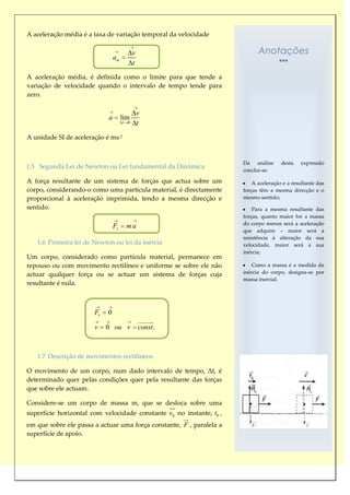 A aceleração média é a taxa de variação temporal da velocidade

                                             v                              Anotações
                                am
                                             t
A aceleração média, é definida como o limite para que tende a
variação de velocidade quando o intervalo de tempo tende para
zero.

                                                 v
                            a        lim
                                     t   0       t
A unidade SI de aceleração é ms-2


                                                                      Da análise      desta    expressão
1.5 Segunda Lei de Newton ou Lei fundamental da Dinâmica
                                                                      conclui-se:

A força resultante de um sistema de forças que actua sobre um             A aceleração e a resultante das
corpo, considerando-o como uma partícula material, é directamente     forças têm a mesma direcção e o
proporcional à aceleração imprimida, tendo a mesma direcção e         mesmo sentido;
sentido.                                                                  Para a mesma resultante das
                                                                      forças, quanto maior for a massa
                                                                      do corpo menos será a aceleração
                                Fr       ma
                                                                      que adquire – maior será a
                                                                      resistência à alteração da sua
   1.6 Primeira lei de Newton ou lei da inércia                       velocidade, maior será a sua
                                                                      inércia;
Um corpo, considerado como partícula material, permanece em
repouso ou com movimento rectilíneo e uniforme se sobre ele não           Como a massa é a medida da
actuar qualquer força ou se actuar um sistema de forças cuja          inércia do corpo, designa-se por
                                                                      massa inercial.
resultante é nula.



                       Fr   0
                                                 
                       v    0 ou v               const .



   1.7 Descrição de movimentos rectilíneos

O movimento de um corpo, num dado intervalo de tempo, Δt, é
determinado quer pelas condições quer pela resultante das forças
que sobre ele actuam.

Considere-se um corpo de massa m, que se desloca sobre uma
                                                           
                                                            
superfície horizontal com velocidade constante v0 no instante, t0 ,
                                                                
em que sobre ele passa a actuar uma força constante, F , paralela a
superfície de apoio.
 