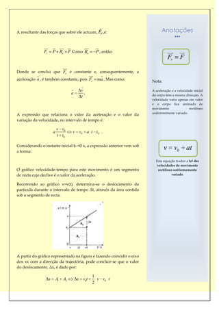 A resultante das forças que sobre ele actuam,              ,é:                Anotações

               
                         
                                  
                                                     
                                                      
               Fr       P Rn F Como Rn                P , então:                    
                                                                                             
                                                                                    Fr        F
                              
                               
Donde se conclui que Fr é constante e, consequentemente, a
                                                
                                                      
aceleração a , é também constante, pois Fr            ma . Mas como:    Nota:
                                          
                                         v                             A aceleração e a velocidade inicial
                                    a       ,                           do corpo têm a mesma direcção. A
                                          t
                                                                        velocidade varia apenas em valor
                                                                        e o corpo fica animado de
                                                                        movimento                rectilíneo
                                                                        uniformemente variado.
A expressão que relaciona o valor da aceleração e o valor da
variação da velocidade, no intervalo de tempo é:

                            v v0
                        a           v    v0     a t t0 .
                            t t0

Considerando o instante inicial t0 =0 s, a expressão anterior vem sob
a forma:
                                                                                v        v0        at
                                                                          Esta equação traduz a lei das
                                                                           velocidades do movimento
O gráfico velocidade-tempo para este movimento é um segmento                rectilíneo uniformemente
de recta cujo declive é o valor da aceleração.                                       variado.


Recorrendo ao gráfico v=v(t), determina-se o deslocamento da
partícula durante o intervalo de tempo Δt, através da área contida
sob o segmento de recta.




A partir do gráfico representado na figura e fazendo coincidir o eixo
dos xx com a direcção da trajectória, pode concluir-se que o valor
do deslocamento, Δx, é dado por:

                                                  1
                    x    A1    A2       x v0t       v v0 t
                                                  2
 