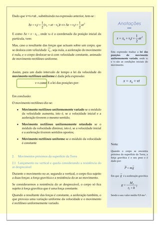 Dado que v=v0+at , substituindo na expressão anterior, tem-se :

              x v0t
                       1
                         (v0 at v0 )t      x v0t
                                                       1 2
                                                         at                  Anotações
                       2                               2

E como    x   x x0 , onde x0 é a coordenada da posição inicial da
                                                                                                    1 2
partícula, vem:                                                             x       x0 v0t            at
                                                                                                    2
Mas, caso a resultante das forças que actuam sobre um corpo, que
                            
                             
se desloca com velocidade v0 , seja nula, a aceleração do movimento
                                                                       Esta expressão traduz a lei das
é nula, e o corpo deslocar-se-á com velocidade constante, animado      posições      do     movimento
de movimento rectilíneo uniforme.                                      uniformemente variado, onde x0
                                                                       e v0 são as condições iniciais do
                                                                       movimento.


Assim, para um dado intervalo de tempo a lei da velocidade do
movimento rectilíneo uniforme é dada pela expressão:

                  v const. E a lei das posições por:
                                                                                    x      x0       vt


Em conclusão:

O movimento rectilíneo diz-se:

       Movimento rectilíneo uniformemente variado se o módulo
       da velocidade aumenta, isto é, se a velocidade inicial e a
       aceleração tiverem o mesmo sentido;

       Movimento rectilíneo uniformemente retardado se o
       módulo da velocidade diminui, isto é, se a velocidade inicial
       e a aceleração tiverem sentidos opostos;

       Movimento rectilíneo uniforme se o módulo da velocidade
       é constante                                                     Nota:

                                                                       Quando o corpo se encontra
                                                                       próxima da superfície da Terra, a
2.   Movimentos próximos da superfície da Terra                        força gravítica é o seu peso e é
                                                                       dado por:
2.1 Lançamento na vertical e queda considerando a resistência do
                                                                                              
                                                                                                
ar desprezável                                                                       P         mg
Durante o movimento no ar, segundo a vertical, o corpo fica sujeito             
                                                                                
                                                                       Em que   g   é a aceleração gravítica
a duas forças: a força gravítica e a resistência do ar ao movimento.

Se considerarmos a resistência do ar desprezável, o corpo só fica
                                                                                               MT
                                                                                g                   2
sujeito à força gravítica que é uma força constante.                                      rT    h

Quando a resultante das forças é constante, a aceleração também, o     Sendo o seu valor médio 9,8 ms-2 .
que provoca uma variação uniforme da velocidade e o movimento
é rectilíneo uniformemente variado.
 