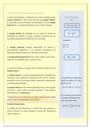2.2 Energia mecânica, energia interna e temperatura

A nível macroscópico, a energia de um sistema designa-se por                Anotações
energia mecânica, Em, que é uma soma da sua energia cinética,
Ec, associada ao seu movimento de translação, e da sua energia
potencial, Ep , associada à interacção com os outros sistemas.                  Em      Ec Ep


                                                                                         1 2
A energia cinética de translação de um corpo, de massa me                         Ec       mv
                                                                                         2
velocidade de módulo v, é igual a metade do produto da sua
massa pelo quadrado do módulo da sua velocidade.
                                                                         Unidades SI


                                                                         [m] = kg
A energia potencial, energia armazenada no sistema e                     [v ] = ms-1

potencialmente disponível a ser utilizada, manifesta-se de
diferentes modos, resultantes de diferentes interacções.

A energia potencial gravítica de um corpo, sistema corpo-Terra,                  Epg     mgh
aumenta com a distância que o separa do solo.



A nível microscópico a energia de um sistema designa-se por
energia interna.

A energia interna é a soma da energia potencial, resultante das
interacções entre partículas constituintes do sistema (átomos,        A expressão que relaciona a
moléculas e iões), e da energia cinética, associada ao permanente     escala de celsius (θ) com a
movimento das partículas.                                             absoluta (T) é

A energia interna de um sistema depende da sua massa (quanto           (T / K ) ( /º C ) 273,15
maior for a massa maiora energia potencial) e está também
relacionada com a temperatura.
                                                                      E a expressão que relaciona
“A temperatura de um sistema (de um corpo) é proporcional a energia   a escala de Fahrenheit (θ)
cinética média de translação das suas partículas.“                    com a de celsius (θ) é:

Escalas de temperatura                                                                 9
                                                                        ( /º F )         ( /º C ) 32
                                                                                       5
A unidade SI de temperatura é o Kelvin (K), que pertence a
escala de Kelvin ou escala absoluta, no qual são impossíveis
valores negativos.
 