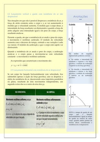 2.2 Lançamento vertical e queda com resistência do ar não
desprezável                                                                  Anotações
Nas situações em que não é possível desprezar a resistência do ar, a
força de atrito existente entre o corpo e o ar vai aumentando à
medida que a velocidade aumenta. À medida que o corpo desce, a
intensidade da força resultante vai diminuindo e quando a força de
atrito adquire uma intensidade igual à do peso do corpo, a força
resultante anula-se.

Durante a queda, ate que a resistência do ar anule o peso do corpo,
o movimento é rectilíneo acelerado. O módulo da velocidade
aumenta com o decorrer do tempo, contudo a sua variação é cada
vez menor. O módulo da aceleração a que o corpo está sujeito vai
diminuindo.

Quando a resistência do ar anula o peso do corpo, a aceleração
anula-se e o corpo passa a movimentar-se com velocidade                Da     análise   do    esquema
                                                                       representado podemos concluir:
constante - o movimento é rectilíneo uniforme.
                                                                           Na subida, a intensidade da
   As expressões que caracterizam o movimento são:                     resultante é superior à da força
                   
                                                                      gravítica, o módulo da aceleração
    y   y0   vt v   const.                                             é superior ao da força gravítica;

                                                                          Na descida, a intensidade da
   2.3 Lançamento horizontal com resistência do ar desprezável
                                                                       resultante é inferior à da força
                                                                       gravítica, o módulo da aceleração
Se um corpo for lançado horizontalmente com velocidade, fica
                                                                       é inferior ao da aceleração
submetido apenas à acção da força gravítica, caso se despreze o        gravítica.
efeito da resistência do ar, descrevendo uma trajectória parabólica
no plano, resultante de dois movimentos independentes, um
segundo o eixo dos xx e outro do eixo dos yy.




                                                                       NOTA: o tempo de queda de um
                                                                       corpo       que      é     lançado
                                                                       horizontalmente é igual ao tempo
                                                                       de queda na vertical de outro
                                                                       corpo, quando ambos partem da
                                                                       mesma altura, considerando a
                                                                       resistência do ar desprezável.
 