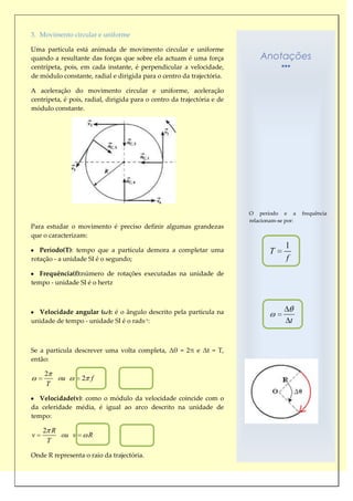 3. Movimento circular e uniforme

Uma partícula está animada de movimento circular e uniforme
quando a resultante das forças que sobre ela actuam é uma força              Anotações
centrípeta, pois, em cada instante, é perpendicular a velocidade,
de módulo constante, radial e dirigida para o centro da trajectória.

A aceleração do movimento circular e uniforme, aceleração
centrípeta, é pois, radial, dirigida para o centro da trajectória e de
módulo constante.




                                                                         O período e a        frequência
                                                                         relacionam-se por:
Para estudar o movimento é preciso definir algumas grandezas
que o caracterizam:

   Período(T): tempo que a partícula demora a completar uma
                                                                                      1
                                                                                T
rotação - a unidade SI é o segundo;                                                   f
   Frequência(f):número de rotações executadas na unidade de
tempo - unidade SI é o hertz



  Velocidade angular (ω): é o ângulo descrito pela partícula na
unidade de tempo - unidade SI é o rads-1:                                                 t


Se a partícula descrever uma volta completa, Δθ = 2π e Δt = T,
então:

    2
         ou       2 f
    T

   Velocidade(v): como o módulo da velocidade coincide com o
da celeridade média, é igual ao arco descrito na unidade de
tempo:

    2 R
v       ou v        R
     T

Onde R representa o raio da trajectória.
 