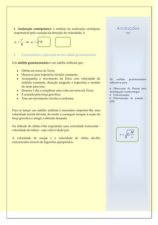Aceleração centrípeta(ac): o módulo da aceleração centrípeta,           Anotações
 responsável pela variação da direcção da velocidade, é:

      v2             2
 ac      ou ac           R
      R


 4.    Características e aplicações de um satélite geoestacionário

Um satélite geoestacionário é um satélite artificial que:

       Orbita em torno da Terra;
       Descreve uma trajectória circular constante;
       Acompanha o movimento da Terra com velocidade de               Os     satélites  geoestacionários
       módulo constante, direcção tangente a trajectória e sentido    utilizam-se para:
       de oeste para este;
                                                                         Observação do Planeta para
       Demora 1 dia a completar uma volta em torno da Terra;          investigação e meteorologia;
       É actuado pela força gravítica;                                   Comunicações;
       Tem um movimento circular e uniforme.                             Determinação de posição –
                                                                      GPS.


Para se lançar um satélite artificial é necessário imprimir-lhe uma
velocidade inicial elevada, de modo a conseguir escapar à acção da
força gravítica e atingir a altitude desejada.

Na altitude de órbita é-lhe imprimida uma velocidade horizontal -
velocidade de órbita – cujo valor é dado por:
                                                                                          M
                                                                               v      G
A velocidade de escape e a velocidade de órbita são-lhe                                   r
comunicadas através de foguetões apropriados.
 