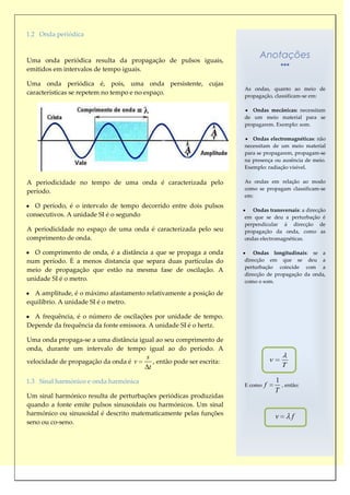 1.2 Onda periódica



Uma onda periódica resulta da propagação de pulsos iguais,
                                                                            Anotações
emitidos em intervalos de tempo iguais.

Uma onda periódica é, pois, uma onda persistente, cujas
                                                                      As ondas, quanto ao meio de
características se repetem no tempo e no espaço.                      propagação, classificam-se em:

                                                                         Ondas mecânicas: necessitam
                                                                      de um meio material para se
                                                                      propagarem. Exemplo: som.

                                                                         Ondas electromagnéticas: não
                                                                      necessitam de um meio material
                                                                      para se propagarem, propagam-se
                                                                      na presença ou ausência de meio.
                                                                      Exemplo: radiação visível.

A periodicidade no tempo de uma onda é caracterizada pelo             As ondas em relação ao modo
                                                                      como se propagam classificam-se
período.
                                                                      em:
   O período, é o intervalo de tempo decorrido entre dois pulsos
                                                                         Ondas transversais: a direcção
consecutivos. A unidade SI é o segundo                                em que se deu a perturbação é
                                                                      perpendicular á direcção de
A periodicidade no espaço de uma onda é caracterizada pelo seu        propagação da onda, como as
comprimento de onda.                                                  ondas electromagnéticas.

  O comprimento de onda, é a distância a que se propaga a onda            Ondas longitudinais: se a
num período. È a menos distancia que separa duas partículas do        direcção em que se deu a
                                                                      perturbação coincide com a
meio de propagação que estão na mesma fase de oscilação. A
                                                                      direcção de propagação da onda,
unidade SI é o metro.                                                 como o som.

  A amplitude, é o máximo afastamento relativamente a posição de
equilíbrio. A unidade SI é o metro.

  A frequência, é o número de oscilações por unidade de tempo.
Depende da frequência da fonte emissora. A unidade SI é o hertz.

Uma onda propaga-se a uma distância igual ao seu comprimento de
onda, durante um intervalo de tempo igual ao do período. A
                                       s                                           v
velocidade de propagação da onda é v      , então pode ser escrita:
                                        t                                                  T

1.3 Sinal harmónico e onda harmónica                                                   1
                                                                      E como   f           , então:
                                                                                       T
Um sinal harmónico resulta de perturbações periódicas produzidas
quando a fonte emite pulsos sinusoidais ou harmónicos. Um sinal
harmónico ou sinusoidal é descrito matematicamente pelas funções
                                                                                       v       f
seno ou co-seno.
 