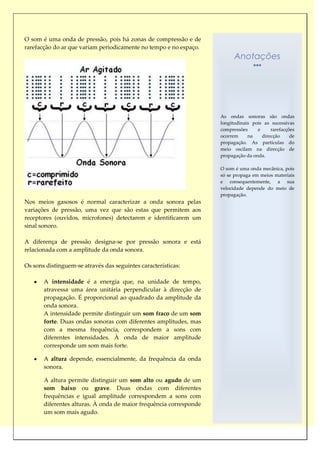 O som é uma onda de pressão, pois há zonas de compressão e de
rarefacção do ar que variam periodicamente no tempo e no espaço.
                                                                          Anotações




                                                                    As ondas sonoras são ondas
                                                                    longitudinais pois as sucessivas
                                                                    compressões     e     rarefacções
                                                                    ocorrem     na    direcção     de
                                                                    propagação. As partículas do
                                                                    meio oscilam na direcção de
                                                                    propagação da onda.

                                                                    O som é uma onda mecânica, pois
                                                                    só se propaga em meios materiais
                                                                    e consequentemente, a sua
                                                                    velocidade depende do meio de
                                                                    propagação.
Nos meios gasosos é normal caracterizar a onda sonora pelas
variações de pressão, uma vez que são estas que permitem aos
receptores (ouvidos, microfones) detectarem e identificarem um
sinal sonoro.

A diferença de pressão designa-se por pressão sonora e está
relacionada com a amplitude da onda sonora.

Os sons distinguem-se através das seguintes características:

       A intensidade é a energia que, na unidade de tempo,
       atravessa uma área unitária perpendicular à direcção de
       propagação. É proporcional ao quadrado da amplitude da
       onda sonora.
       A intensidade permite distinguir um som fraco de um som
       forte. Duas ondas sonoras com diferentes amplitudes, mas
       com a mesma frequência, correspondem a sons com
       diferentes intensidades. À onda de maior amplitude
       corresponde um som mais forte.

       A altura depende, essencialmente, da frequência da onda
       sonora.

       A altura permite distinguir um som alto ou agudo de um
       som baixo ou grave. Duas ondas com diferentes
       frequências e igual amplitude correspondem a sons com
       diferentes alturas. À onda de maior frequência corresponde
       um som mais agudo.
 
