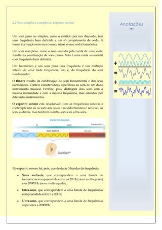 2.2 Sons simples e complexos: espectro sonoro
                                                                    Anotações

Um som puro ou simples, como o emitido por um diapasão, tem
uma frequência bem definida e um só comprimento de onda. A
forma é a função seno ou co-seno, isto é, é uma onda harmónica.

Um som complexo, como o som emitido pela corda de uma viola,
resulta da combinação de sons puros. Não é uma onda sinusoidal
com frequência bem definida.

Um harmónico é um som puro cuja frequência é um múltiplo
inteiro de uma dada frequência, isto é, da frequência do som
fundamental.

O timbre resulta da combinação do som fundamental e dos seus
harmónicos. Confere características específicas ao som de um dado
instrumento musical. Permite, pois, distinguir dois sons com a
mesma intensidade e com a mesma frequência, mas emitidos por
diferentes instrumentos.

O espectro sonoro está relacionado com as frequências sonoras e
contempla não só os sons aos quais o ouvido humano é sensível, os
sons audíveis, mas também os infra-sons e os ultra-sons.




No espectro sonoro há, pois, que destacar 3 bandas de frequência:

       Sons audíveis, que correspondem a uma banda de
       frequências compreendida entre os 20 Hz( som muito grave)
       e os 20000Hz (som muito agudo);

       Infra-sons, que correspondem a uma banda de frequências
       compreendida entre 0 e 20Hz;

       Ultra-sons, que correspondem a uma banda de frequências
       superiores a 20000Hz.
 