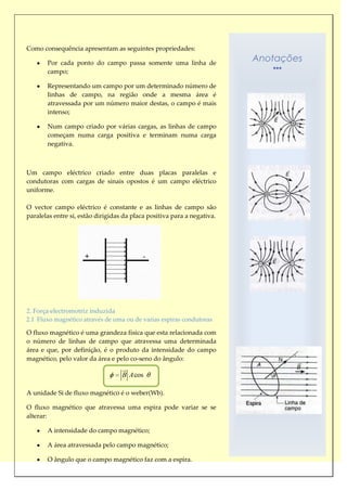 Como consequência apresentam as seguintes propriedades:

       Por cada ponto do campo passa somente uma linha de
                                                                         Anotações
       campo;

       Representando um campo por um determinado número de
       linhas de campo, na região onde a mesma área é
       atravessada por um número maior destas, o campo é mais
       intenso;

       Num campo criado por várias cargas, as linhas de campo
       começam numa carga positiva e terminam numa carga
       negativa.



Um campo eléctrico criado entre duas placas paralelas e
condutoras com cargas de sinais opostos é um campo eléctrico
uniforme.

O vector campo eléctrico é constante e as linhas de campo são
paralelas entre si, estão dirigidas da placa positiva para a negativa.




2. Força electromotriz induzida
2.1 Fluxo magnético através de uma ou de varias espiras condutoras

O fluxo magnético é uma grandeza física que esta relacionada com
o número de linhas de campo que atravessa uma determinada
área e que, por definição, é o produto da intensidade do campo
magnético, pelo valor da área e pelo co-seno do ângulo:
                                   
                                   
                                   B A cos

A unidade Si de fluxo magnético é o weber(Wb).

O fluxo magnético que atravessa uma espira pode variar se se
alterar:

       A intensidade do campo magnético;

       A área atravessada pelo campo magnético;

       O ângulo que o campo magnético faz com a espira.
 