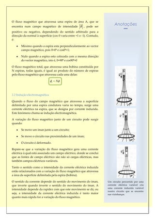 O fluxo magnético que atravessa uma espira de área A, que se
                                                      
encontra num campo magnético de intensidade B , pode ser
                                                                             Anotações
positivo ou negativo, dependendo do sentido arbitrado para a
direcção da normal à superfície (cos θ varia entre +1 e -1). Contudo,
é:

       Máximo quando a espira esta perpendicularmente ao vector
       campo magnético, pois θ=0º e cos0º=1;

       Nulo quando a espira esta colocada com a mesma direcção
       do vector magnético, isto é, θ=90º e cos90º=0

O fluxo magnético total, que atravessa uma bobina constituída por
N espiras, todas iguais, é igual ao produto do número de espiras
pelo fluxo magnético que atravessa cada uma delas:

                                 t   N



2.2 Indução electromagnética

Quando o fluxo do campo magnético que atravessa a superfície
delimitada por uma espira condutora varia no tempo, surge uma
corrente eléctrica na espira, que se designa por corrente induzida.
Este fenómeno chama-se indução electromagnética.

A variação do fluxo magnético junto de um circuito pode surgir
quando:

       Se move um íman junto a um circuito;

       Se move o circuito nas proximidades de um íman;

       O circuito é deformado.

Repare-se que a variação do fluxo magnético gera uma corrente
eléctrica à qual está associado um campo eléctrico, donde se conclui
que as fontes de campo eléctrico são não só cargas eléctricas, mas
também campos eléctricos variáveis.

Tanto o sentido como a intensidade da corrente eléctrica induzida
estão relacionados com a variação do fluxo magnético que atravessa
a área da superfície delimitada pela espira (bobina).

O sentido da corrente depende do sentido do movimento do íman,          Um circuito percorrido por uma
que inverte quando inverte o sentido do movimento do íman. A            corrente eléctrica variável cria
                                                                        uma corrente induzida variável
intensidade depende da rapidez com que este movimento se dá, ou
                                                                        noutro circuito que se encontre
seja, a intensidade da corrente eléctrica induzida é tanto maior        nas vizinhanças.
quanto mais rápida for a variação do fluxo magnético.
 