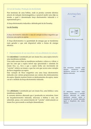 2.2 Lei de Faraday. Produção de electricidade

Nos terminais de uma bobine, onde se produz corrente eléctrica
através de indução electromagnética, é possível medir uma ddp ou                   Anotações
tensão, a qual é denominada força electromotriz induzida e é
representada por ε.

A força electromotriz induzida e definida pela lei de Faraday.

Lei de Faraday


                                                                                                  t
A força electromotriz induzida é a taxa de variação do fluxo magnético que
atravessa uma espira ou espiras.
                                                                               A unidade SI da f.e.m é o volt.
A força electromotriz é a quantidade de energia que se transforma
num gerador e que está disponível sobre a forma de energia
eléctrica.



3   Funcionamento de um microfone e de um altifalante de indução

Um microfone é constituído por um imane fixo, uma espira móvel e
uma membrana oscilante.
Uma onda sonora bate na membrana oscilante e coloca-a a vibrar, o
que faz com que a espira móvel seja aproximada e afastada do
imane fixo, i.e., leva a que a espira tenha um movimento de
“vaivém” relativo ao imane, o que faz com que ocorra uma variação            Um microfone, inserido num
                                                                             circuito,     transforma ondas
de fluxo magnético na espira.                                                mecânicas sonoras em corrente
Esta variação de fluxo magnético cria uma força electromotriz                eléctrica alternada.
induzida com valores proporcionais aos valores dos deslocamentos
da espira. Quanto maiores forem os deslocamentos da espira, maior
vai ser o módulo da força electromotriz induzida.




Um altifalante é constituído por um imane fixo, uma bobina e uma             O altifalante, inserido num
membrana oscilante.                                                          circuito, transforma a corrente
A corrente eléctrica alternada que é produzida no microfone, fruto           eléctrica alternada em ondas
da forçaelectromotriz induzida, atravessa a bobina e esta, um                mecânicas sonoras, sendo a
                                                                             frequência da corrente alternada
solenóide, passa a ter ummovimento de “vaivém” relativamente ao
                                                                             igual à frequência das ondas
imane fixo, provocando a oscilação damembrana.                               sonoras.
 