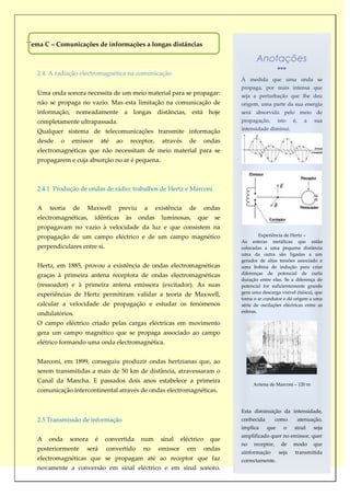 Tema C – Comunicações de informações a longas distâncias

                                                                                            Anotações
   2.4. A radiação electromagnética na comunicação
                                                                                     À medida que uma onda se
                                                                                     propaga, por mais intensa que
   Uma onda sonora necessita de um meio material para se propagar:                   seja a perturbação que lhe deu
   não se propaga no vazio. Mas esta limitação na comunicação de                     origem, uma parte da sua energia
   informação, nomeadamente a longas distâncias, está hoje                           será absorvida pelo meio de
   completamente ultrapassada.                                                       propagação,       isto    é,     a   sua
                                                                                     intensidade diminui.
   Qualquer sistema de telecomunicações transmite informação
   desde   o    emissor       até   ao    receptor,     através     de       ondas
   electromagnéticas que não necessitam de meio material para se
   propagarem e cuja absorção no ar é pequena.



   2.4.1 Produção de ondas de rádio: trabalhos de Hertz e Marconi


   A   teoria    de   Maxwell       previu     a      existência    de       ondas
   electromagnéticas,     idênticas      às   ondas     luminosas,       que    se
   propagavam no vazio à velocidade da luz e que consistem na
   propagação de um campo eléctrico e de um campo magnético                                   Experiência de Hertz –
                                                                                     As esferas metálicas que estão
   perpendiculares entre si.                                                         colocadas a uma pequena distância
                                                                                     uma da outra são ligadas a um
                                                                                     gerador de altas tensões associado a
   Hertz, em 1885, provou a existência de ondas electromagnéticas                    uma bobina de indução para criar
   graças à primeira antena receptora de ondas electromagnéticas                     diferenças de potencial de curta
                                                                                     duração entre elas. Se a diferença de
   (ressoador) e à primeira antena emissora (excitador). As suas                     potencial for suficientemente grande
   experiências de Hertz permitiram validar a teoria de Maxwell,                     gera uma descarga visível (faísca), que
                                                                                     torna o ar condutor e dá origem a uma
   calcular a velocidade de propagação e estudar os fenómenos                        série de oscilações eléctricas entre as
                                                                                     esferas.
   ondulatórios.
   O campo eléctrico criado pelas cargas eléctricas em movimento
   gera um campo magnético que se propaga associado ao campo
   elétrico formando uma onda electromagnética.


   Marconi, em 1899, conseguiu produzir ondas hertzianas que, ao
   serem transmitidas a mais de 50 km de distância, atravessaram o
   Canal da Mancha. E passados dois anos estabelece a primeira
                                                                                          Antena de Marconi – 120 m
   comunicação intercontinental através de ondas electromagnéticas.


                                                                                     Esta diminuição da intensidade,
   2.5 Transmissão de informação                                                     conhecida         como         atenuação,
                                                                                     implica     que      o    sinal      seja
                                                                                     amplificado quer no emissor, quer
   A   onda     sonora    é    convertida     num       sinal    eléctrico     que
                                                                                     no    receptor,     de    modo       que
   posteriormente     será     convertido      no      emissor     em        ondas
                                                                                     ainformação        seja    transmitida
   electromagnéticas que se propagam até ao receptor que faz                         correctamente.
   novamente a conversão em sinal eléctrico e em sinal sonoro.
 