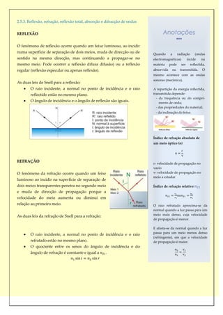 2.5.3. Reflexão, refração, reflexão total, absorção e difracção de ondas


REFLEXÃO                                                                         Anotações

O fenómeno de reflexão ocorre quando um feixe luminoso, ao incidir
numa superfície de separação de dois meios, muda de direcção ou de         Quando      a      radiação        (ondas
sentido na mesma direcção, mas continuando a propagar-se no                electromagnéticas)            incide    na
mesmo meio. Pode ocorrer a reflexão difusa difusão) ou a reflexão          matéria     pode        ser     reflectida,
regular (reflexão especular ou apenas reflexão).                           absorvida    ou     transmitida.         O
                                                                           mesmo acontece com as ondas
                                                                           sonoras (mecânica).
As duas leis de Snell para a reflexão:
        O raio incidente, a normal no ponto de incidência e o raio         A repartição da energia reflectida,
        reflectido estão no mesmo plano.                                   transmitida depende:
                                                                             - da frequência ou do compri-
        O ângulo de incidência e o ângulo de reflexão são iguais.              mento de onda;
                                                                             - das propriedades do material;
                                                                            - da inclinação do feixe.




                                                                           Índice de refração absoluto de
                                                                           um meio óptico (n)




REFRAÇÃO
                                                                           c- velocidade de propagação no
                                                                           vazio
O fenómeno da refração ocorre quando um feixe                              v- velocidade de propagação no
                                                                           meio a estudar
luminoso ao incidir na superfície de separação de
dois meios transparentes penetra no segundo meio                           Índice de refração relativo
e muda de direcção de propagação porque a
                                                                                              ou
velocidade do meio aumenta ou diminui em
relação ao primeiro meio.                                                  O raio refratado aproxima-se da
                                                                           normal quando a luz passa para um
As duas leis da refração de Snell para a refração:                         meio mais denso, cuja velocidade
                                                                           de propagação é menor.

                                                                           E afasta-se da normal quando a luz
                                                                           passa para um meio menos denso
        O raio incidente, a normal no ponto de incidência e o raio
                                                                           (refringente), em que a velocidade
        refratado estão no mesmo plano.                                    de propagação é maior.
        O quociente entre os senos do ângulo de incidência e do
        ângulo de refração é constante e igual a     .
 