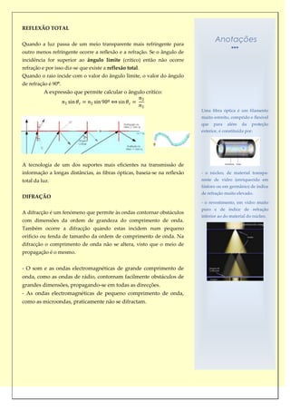 REFLEXÃO TOTAL


Quando a luz passa de um meio transparente mais refringente para
                                                                                  Anotações
outro menos refringente ocorre a reflexão e a refração. Se o ângulo de
incidência for superior ao ângulo limite (crítico) então não ocorre
refração e por isso diz-se que existe a reflexão total.
Quando o raio incide com o valor do ângulo limite, o valor do ângulo
de refração é 90º.
          A expressão que permite calcular o ângulo crítico:


                                                                           Uma fibra óptica é um filamento
                                                                           muito estreito, comprido e flexível
                                                                           que   para    além    da   proteção
                                                                           exterior, é constituída por:




A tecnologia de um dos suportes mais eficientes na transmissão de
informação a longas distâncias, as fibras ópticas, baseia-se na reflexão   - o núcleo, de material transpa-
total da luz.                                                              rente de vidro (enriquecido em
                                                                           fósforo ou em germânio) de índice
                                                                           de refração muito elevado.
DIFRAÇÃO
                                                                           - o revestimento, em vidro muito
                                                                           puro e de índice de refração
A difracção é um fenómeno que permite às ondas contornar obstáculos
                                                                           inferior ao do material do núcleo.
com dimensões da ordem de grandeza do comprimento de onda.
Também ocorre a difracção quando estas incidem num pequeno
orifício ou fenda de tamanho da ordem de comprimento de onda. Na
difracção o comprimento de onda não se altera, visto que o meio de
propagação é o mesmo.


- O som e as ondas electromagnéticas de grande comprimento de
onda, como as ondas de rádio, contornam facilmente obstáculos de
grandes dimensões, propagando-se em todas as direcções.
- As ondas electromagnéticas de pequeno comprimento de onda,
como as microondas, praticamente não se difractam.
 