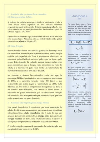 2. A radiação solar e o sistema Terra - atmosfera
2.1 Balanço energético da Terra                                                  Anotações

A potência da radiação solar que, à distância média entre o sol e a
Terra, incide numa superfície de área unitária orientada                 Por outro lado, como a Terra
                                                                         interceta a radiação solar que
perpendicularmente ao feixe solar designa-se constante solar, So, cujo
                                                                         atravessa um disco de área           ,
valor, estabelecido por medição directa fora da atmosfera a partir de    onde RT é o raio da Terra, a
satélites, é igual a 1367 Wm-2.                                          potência recebida por unidade de
                                                                         área, Iatm, é, no topo da atmosfera:
Da radiação incidente no topo da atmosfera, cerca de 30% é reflectida
pelo sistema Terra- Atmosfera, isto é, a reflectividade média global
planetária, ou albedo, a, é igual a 0,3.                                                              2                     2
                                                                             I   atm
                                                                                          4       R   T
                                                                                                               S0       R   T

2.2 Efeito de estufa
                                                                                                          S0
                                                                                              I atm
Numa atmosfera limpa, uma elevada quantidade de energia solar                                             4
é transmitida e absorvida pela superfície terrestre. Mas a energia       Supondo que a atmosfera é
emitida pela superfície da Terra é amplamente absorvida, na              completamente transparente, a
                                                                         intensidade da radiação que
atmosfera, pelo dióxido de carbono, pelo vapor de água e pelo
                                                                         atinge a superfície terrestre, Is, é:
ozono. Esta absorção da radiação térmica infravermelha pelos
                                                                             I   s
                                                                                       I atm (1 a)
gases atmosféricos, que se designa efeito atmosférico ou efeito de
estufa, é a responsável pelo valor médio da temperatura da               Se agora supuser que a Terra
                                                                         emite como um corpo negro e que
superfície terrestre ser de 288k e não de 255K.                          se encontra em equilíbrio térmico
                                                                         recorrendo à lei de Stefan –
Na verdade, o sistema Terra-atmosfera emite (no topo da                  Boltzamann, obtém – se :
atmosfera) 240 Wm-2, equivalente a um corpo negro a temperatura                      S0                             4

de 255K, e à superfície terrestre emite 390 Wm-2, a que                              4
                                                                                        (1 a)                  T    s

                                                                                                                    1
corresponde um corpo negro à temperatura de 288K. Esta                                          S0                  4

diferença de 33K entre as temperaturas da superfície da Terra e                  Ts                (1 a)
                                                                                                4
do sistema Terra-atmosfera, que traduz o efeito estufa, é
imputada aos gases atmosféricos que, ao absorverem radiação              Esta expressão permite estimar a
                                                                         temperatura média global à
infravermelha, são só responsáveis por este efeito e que, por esta       superfície terrestre, cujo valor é de
razão, se designam por gases de estufa.                                  255K      (-18ºC).      Mas      esta
                                                                         temperatura é significamente
3. A radiação solar na produção de energia eléctrica                     inferior à temperatura média
                                                                         global da superfície da Terra, que
                                                                         é de 288K (15ºC).
Um painel fotovoltaico é constituído por uma associação de
células de silício, um semicondutor, que ser designam por células                                S0
fotovoltaicas.Uma célula fotovoltaica não é mais do que um
                                                                                      I   s
                                                                                                 4
                                                                                                    (1 a)

gerador que converte uma parte da energia solar que recebe em
energia eléctrica. De facto, uma célula fotovoltaica é sensível à
radiação de comprimento de onda entre os 300nm e os 600nm.

O rendimento do processo de conversão da radiação solar em
energia eléctrica é baixo, cerca de 12%.
 