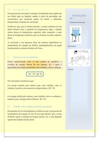 1.2      Convecção do calor

No processo de convecção a energia é transferida entre regiões de
um fluido (gás ou líquido), sujeito à acção da gravidade, por                 Anotações
movimentos que misturam partes do fluido a diferentes
temperaturas, correntes de convecção.                                       Processo de convecção

Verifica-se que, para à mesma pressão, a massa volúmica de um
fluido diminui com o aumento da temperatura, logo, a matéria
menos densa (à temperatura superior) sobe, enquanto a mais
densa (à temperatura inferior), que se encontra na parte superior,
desce.

A convecção é um processo físico de extrema importância na
transferência de energia em fluidos, desempenhando um papel              num líquido
fundamental no sistema climático da Terra.



2        Primeira Lei da Termodinâmica

Numa transformação entre os dois estados de equilíbrio, a
variação de energia interna de um sistema, ΔU, é igual à
quantidade de energia transferida como trabalho, calor e radiação:
                                                                         num gás


                              U   W    Q R


Por convenção considera-se que:

    A energia recebida pelo sistema, quer como trabalho, calor ou
radiação, é positiva, pois aumenta a energia interna , U      0;


    A energia cedida pelo sistema, como trabalho, calor ou radiação, é
negativa, pois a energia interna diminui,   U    0;


2.1      Trabalho, calor e radiação: processos equivalentes

Da primeira lei da termodinâmica verifica-se que os processos de
transferência de energia, W, Q e R, são equivalentes, pois a soma
W+Q+R é igual a variação da energia interna, ΔU, e esta depende
apenas dos estados inicial e final.
 