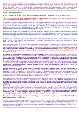 como sinal e memória disto. Tivesse sido o sábado universalmente guardado, os pensamentos e afeições dos homens
teriam sido dirigidos ao Criador como objeto de reverência e culto, jamais tendo havido idólatra, ateu, ou incrédulo. A
guarda do sábado é um sinal de lealdade para com o verdadeiro Deus, "Aquele que fez o céu, e a Terra, e o mar, e as
fontes das águas". Apoc. 14:7. Segue-se que a mensagem que ordena aos homens adorar a Deus e guardar Seus
mandamentos, apelará especialmente para que observemos o quarto mandamento. O Grande Conflito, págs. 436-438.


Quarta - Mordomos da saúde

6. Leia 1 Coríntios 6:19, 20. Qual é nossa responsabilidade diante de Deus a respeito do cuidado do nosso corpo?

“Acaso, não sabeis que o vosso corpo é santuário do Espírito Santo, que está em vós, o qual tendes da parte de
Deus, e que não sois de vós mesmos?” (1 Coríntios 6:19 RA)

O Senhor nós colocou também como mordomos da saúde, responsáveis pelo cuidado geral do nosso ser; corpo, mente e
espírito. O apóstolo Paulo nós lembra que não devemos descuidar dele pois pertence a Deus. “Será que vocês não sabem
que o corpo de vocês é o templo do Espírito Santo, que vive em vocês e lhes foi concedido por Deus? Vocês não
pertencem a vocês mesmos, mas a Deus, (1Co 3:16; 2Co 6:16; Ef 2:21; Hb 3:6; 1Pe 2:5) pois ele os comprou e pagou o
preço. Portanto, usem o seu corpo para a glória dele. I Cor. 6:17-20.

Rogo-vos, pois, irmãos, pela compaixão de Deus, que apresenteis o vosso corpo em sacrifício vivo, santo e agradável a
Deus, que é o vosso culto racional. (1Pe 2:5; Rm 6:13; Rm 6:16; Ap 1:6) E não vos conformeis com este mundo, mas
transformai-vos pela renovação do vosso entendimento, para que experimenteis qual seja a boa, agradável e perfeita
vontade de Deus. Rom. 12:1-2.

Que Deus, que nos dá a paz, faça com que vocês sejam completamente dedicados a ele. E que ele conserve o espírito, a
alma e o corpo de vocês livres de toda mancha, para o dia em que vier o nosso Senhor Jesus Cristo. Aquele que os chama
é fiel e fará isso. I Tess. 5:23-24.

Deus nos compele a, em vez de gastar nossas faculdades, nossos talentos e o vigor do cérebro e dos músculos em coisas
sem importância, frívolas, meramente para entreter e satisfazer ao próprio eu, ter em vista a eternidade, e conservar-nos
sob o controle da guia do Espírito Santo. Temas elevados, puros, enobrecedores devem ser assunto de contemplação. A
nós, individualmente, como propriedade Sua, diz Deus: Não sois de vós mesmos; "porque fostes comprados por
bom preço; glorificai, pois, a Deus no vosso corpo e no vosso espírito, os quais pertencem a Deus". I Cor. 6:19 e 20.
Manuscrito 21, 1898.

O coração do homem pode ser habitação do Espírito Santo. Pode a paz de Cristo, que ultrapassa o entendimento,
pousar em vosso coração, e o transformador poder de Sua graça atuar em vossa vida, habilitando-vos para as cortes de
glória. Se, porém, cérebro, nervo e músculo são todos empregados no serviço do próprio eu, não estais
fazendo de Deus e do Céu a primeira consideração de vossa vida. É impossível entretecer no caráter as
graças de Cristo enquanto estais pondo do lado do mundo todas as vossas energias. Podereis ter êxito em
acumular tesouros na Terra, para a glória do próprio eu; mas "onde estiver o vosso tesouro, aí estará também o vosso
coração". Mat. 6:21. As considerações eternas se tornarão de importância secundária. Podereis tomar parte
nas formas exteriores de culto; vosso serviço, porém, será uma abominação ao Deus do Céu . Review and
Herald, 24 de janeiro de 1888.

Aquela perfeição de caráter que o Senhor requer é o ajustamento de todo o ser como um templo para a
habitação do Espírito Santo. Deus não aceitará nada menos que o serviço de todo o organismo humano. Não
basta pôr em ação certas partes do mecanismo vivo. Todas as partes precisam trabalhar em perfeita harmonia, do
contrário o serviço será deficiente. É assim que o homem se habilita a cooperar com Deus no apresentar Cristo ao
mundo. Assim Deus deseja preparar um povo para estar diante dEle puro e santo, para que os possa introduzir na
sociedade dos anjos celestes. Review and Herald, 12 de novembro de 1901.

Foi-nos confiada a mais solene mensagem que já foi dada ao nosso mundo, e o objetivo a ser mantido clara e
distintamente diante de nosso espírito, é a glória de Deus. Cuidemos em que não façamos coisa alguma que
enfraqueça a saúde física, mental e espiritual, pois Deus não aceitará um sacrifício manchado, enfermo,
corrupto. Importa exercer cuidado no comer, beber, vestir e trabalhar, não seja que diminuamos nossa
eficiência. …
É nosso dever exercitar e disciplinar o corpo a fim de prestarmos ao Mestre o mais elevado serviço possível.
Não devemos ser dominados pela inclinação. Não devemos satisfazer o apetite e condescender com o uso daquilo que
não nos faz bem, simplesmente porque nos agrada ao paladar; tampouco devemos procurar viver no plano da fome, com
a idéia de que nos tornaremos espirituais, e que Deus será glorificado. Cumpre-nos usar a inteligência que Deus nos
concedeu a fim de sermos perfeitos no corpo, na alma, e no espírito, para possuirmos caráter simétrico,
mente equilibrada, e fazermos obra perfeita para o Mestre. Manuscrito 60, 1894.

O sagrado templo do corpo deve ser conservado puro e incontaminado, para que o Santo Espírito de Deus
nele possa habitar. Carta 103, 1897.

“Ninguém que professe piedade considere com indiferença a saúde do corpo, nem se iluda com o pensamento de que a
intemperança não é pecado e não afetará sua espiritualidade. Existe uma estreita afinidade entre a natureza física e a
moral. O padrão de virtude é elevado ou rebaixado por meio dos hábitos físicos [...] Qualquer hábito que não promova o
perfeito funcionamento saudável do organismo humano degrada as mais elevadas e nobres faculdades ” (Ellen G. White,
Conselhos Sobre saúde, 67).


                                                    ramos@advir.com
 