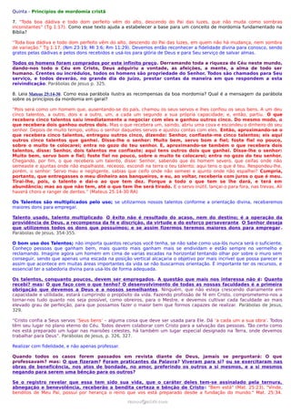 Quinta - Princípios de mordomia cristã

7. “Toda boa dádiva e todo dom perfeito vêm do alto, descendo do Pai das luzes, que não muda como sombras
inconstantes” (Tg 1:17). Como esse texto ajuda a estabelecer a base para um conceito de mordomia fundamentado na
Bíblia?

“Toda boa dádiva e todo dom perfeito vêm do alto, descendo do Pai das luzes, em quem não há mudança, nem sombra
de variação.” Tg 1:17. (Nm 23:19; Ml 3:6; Rm 11:29). Devemos então reconhecer a fidelidade divina para conosco, sendo
gratos pelas dádivas e pelos dons recebidos e usá-los para glória de Deus e para Seu serviço de salvar almas.

Todos os homens foram comprados por este infinito preço. Derramando toda a riqueza do Céu neste mundo,
dando-nos todo o Céu em Cristo, Deus adquiriu a vontade, as afeições, a mente, a alma de todo ser
humano. Crentes ou incrédulos, todos os homens são propriedade do Senhor. Todos são chamados para Seu
serviço, e todos deverão, no grande dia do Juízo, prestar contas da maneira em que respondem a esta
reivindicação. Parábolas de Jesus p. 325.

8. Leia Mateus 25:14-30. Como essa parábola ilustra as recompensas da boa mordomia? Qual é a mensagem da parábola
sobre os princípios da mordomia em geral?

“Pois será como um homem que, ausentando-se do país, chamou os seus servos e lhes confiou os seus bens. A um deu
cinco talentos, a outro, dois e a outro, um, a cada um segundo a sua própria capacidade; e, então, partiu. O que
recebera cinco talentos saiu imediatamente a negociar com eles e ganhou outros cinco. Do mesmo modo, o
que recebera dois ganhou outros dois. Mas o que recebera um, saindo, abriu uma cova e escondeu o dinheiro do seu
senhor. Depois de muito tempo, voltou o senhor daqueles servos e ajustou contas com eles. Então, aproximando-se o
que recebera cinco talentos, entregou outros cinco, dizendo: Senhor, confiaste-me cinco talentos; eis aqui
outros cinco talentos que ganhei. Disse-lhe o senhor: Muito bem, servo bom e fiel; foste fiel no pouco,
sobre o muito te colocarei; entra no gozo do teu senhor. E, aproximando-se também o que recebera dois
talentos, disse: Senhor, dois talentos me confiaste; aqui tens outros dois que ganhei. Disse-lhe o senhor:
Muito bem, servo bom e fiel; foste fiel no pouco, sobre o muito te colocarei; entra no gozo do teu senhor.
Chegando, por fim, o que recebera um talento, disse: Senhor, sabendo que és homem severo, que ceifas onde não
semeaste e ajuntas onde não espalhaste, receoso, escondi na terra o teu talento; aqui tens o que é teu. Respondeu-lhe,
porém, o senhor: Servo mau e negligente, sabias que ceifo onde não semeei e ajunto onde não espalhei? Cumpria,
portanto, que entregasses o meu dinheiro aos banqueiros, e eu, ao voltar, receberia com juros o que é meu.
Tirai-lhe, pois, o talento e dai-o ao que tem dez. Porque a todo o que tem se lhe dará, e terá em
abundância; mas ao que não tem, até o que tem lhe será tirado. E o servo inútil, lançai-o para fora, nas trevas. Ali
haverá choro e ranger de dentes.” (Mateus 25:14-30 RA)

Os Talentos são multiplicados pelo uso; se utilizarmos nossos talentos conforme a orientação divina, receberemos
maiores dons para empregar.

Talento usado, talento multiplicado. O êxito não é resultado do acaso, nem do destino; é a operação da
providência de Deus, a recompensa da fé e discrição, da virtude e do esforço perseverante. O Senhor deseja
que utilizemos todos os dons que possuímos; e se assim fizermos teremos maiores dons para empregar .
Parábolas de Jesus, 354-355.

O bom uso dos Talentos; não importa quantos recursos você tenha, se não sabe como usa-lós nunca será o suficiente.
Conheço pessoas que ganham bem, mais quanto mais ganham mais se endividam e estão sempre no vermelho e
reclamando. Imagine agora um homem em cima de varias escadas na horizontal tentando olhar por sobre o muro sem
conseguir, sendo que apenas uma escada na posição vertical alcaçaria o objetivo por mais incrível que possa parecer e
assim que acontece em muitas áreas importantes da vida se não buscarmos orientação. É importante ter os recursos, e
essencial ter a sabedoria divina para usa-lós de forma adequada.

Os talentos, conquanto poucos, devem ser empregados. A questão que mais nos interessa não é: Quanto
recebi? mas: O que faço com o que tenho? O desenvolvimento de todas as nossas faculdades é a primeira
obrigação que devemos a Deus e a nossos semelhantes. Ninguém, que não esteja crescendo diariamente em
capacidade e utilidade, estará cumprindo o propósito da vida. Fazendo profissão de fé em Cristo, comprometemo-nos a
tornar-nos tudo quanto nos seja possível, como obreiros, para o Mestre, e devemos cultivar cada faculdade ao mais
elevado grau de perfeição, para que possamos fazer o maior bem que formos capazes de realizar. Parábolas de Jesus,
329.

“Cristo confia a Seus servos ‘Seus bens’ – alguma coisa que deve ser usada para Ele. Dá ‘a cada um a sua obra’. Todos
têm seu lugar no plano eterno do Céu. Todos devem colaborar com Cristo para a salvação das pessoas. Tão certo como
nos está preparado um lugar nas mansões celestes, há também um lugar especial designado na Terra, onde devemos
trabalhar para Deus”. Parábolas de Jesus, p. 326, 327.

Realizar com fidelidade, e não apenas professar.

Quando todos os casos forem passados em revista diante de Deus, jamais se perguntará: O que
professavam? mas: O que fizeram? Foram praticantes da Palavra? Viveram para si? ou se exercitaram nas
obras de beneficência, nos atos de bondade, no amor, preferindo os outros a si mesmos, e a si mesmos
negando para serem uma bênção para os outros?

Se o registro revelar que essa tem sido sua vida, que o caráter deles tem-se assinalado pela ternura,
abnegação e benevolência, receberão a bendita certeza e bênção de Cristo: "Bem está" (Mat. 25:23), "Vinde,
benditos de Meu Pai, possuí por herança o reino que vos está preparado desde a fundação do mundo." Mat. 25:34.

                                                   ramos@advir.com
 