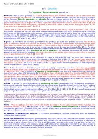 Review and Herald, 13 de julho de 1886.


                                                     Sexta - Conclusão:

                                   Em “Mordomia cristã e o ambiente” aprendi que …

Domingo - Davi louvou a grandeza, “Ó SENHOR, Senhor nosso, quão magnífico em toda a terra é o teu nome! Pois
expuseste nos céus a tua majestade” e a bondade de Deus em criar todas as coisas e coloca-las sob o domínio e cuidado
do ser humano, Domínio outorgado no princípio, fazendo-os inferior somente a ti mesmo e lhe deste glória
(importância, grandeza e reputação) e a honra (dignidade moral e as responsabilidades) de um rei. “Fizeste-o, no entanto, por um
pouco, menor do que Deus e de glória e de honra o coroaste. Deste-lhe domínio sobre as obras da tua mão e sob seus
pés tudo lhe puseste: ovelhas e bois, todos, e também os animais do campo; as aves do céu, e os peixes do mar, e tudo
o que percorre as sendas dos mares”. Sal. 8:1-9.

“Tomou, pois, o SENHOR Deus ao homem e o colocou no jardim do Éden para o cultivar e o guardar”. Gên. 2:15. A
humanidade não podia ser feliz em ociosidade, Foi então determinada uma ocupação útil, para promover a valorização
contínua de sua administração para com o criador; para o exercício físico visando todo o corpo; para o aprimoramento
mental, através da meditação e elaboração de estratégias para melhor cuidar dos animais e do planeta; e para o
desenvolvimento do caráter, estudando o que havia sido criado, e aprendendo diariamente do criador como proceder
adequadamente para refletir o Seu caráter.

Segunda - É importante ter em mente que O Senhor é o criador, e por tanto dono de todas as coisas "Pois são Meus
todos os animais do bosque e as alimárias aos milhares sobre as montanhas. Conheço todas as aves dos montes, e são
Meus todos os animais que pululam no campo. ... Pois o mundo é Meu e quanto nele se contém." Sal. 50:10-12.
Reconhecendo isso ou não o fato é que um dia teremos que dar contas de nossa administração Mat. 25:19. Por isso é
vital aprender a como representar bem ao Senhor, desenvolvendo um caráter semelhante ao de cristo para beneficiar ao
nosso próximo, zelando do corpo, Cuidando de outras criaturas e do ambiente que vivemos da melhor maneira
possível, e assim ser um servo aprovado. “Bem está, servo bom e fiel. Sobre o pouco foste fiel, sobre muito te colocarei;
entra no gozo do teu senhor”. Mat. 25:21-23; 33-34.

A diferença radical está no fato de um reconhecer o criador e proprietário de tudo, e o outro não; Sabemos pela
revelação contida na natureza que Deus criou o mundo, e tudo que nele há (Sal. 19:1-4) “porque todas as coisas tu
criaste, sim, por causa da tua vontade vieram a existir e foram criadas.” Apoc. 4:11 e "do Senhor é a terra e tudo o que
nela existe". I Cor. 10:26. (Ex 19:5; Sl 24:1; Sl 50:12; Jó 41:11). E pela mesma natureza os homens são indesculpáveis de
não reconhece-lo como criador (Rom. 1:19-20).

Terça - O Sábado nos lembra do criador, que Ele descansou, abençoou e santificou este dia “em seis dias, fez o SENHOR
os céus e a terra, o mar e tudo o que neles há e, ao sétimo dia, descansou; por isso, o SENHOR abençoou o dia de sábado
e o santificou.” Êxo. 20:11. O criador fez O sábado e o meio ambiente Ele é o dono de todas as coisas, e estabelece a
sua vontade para o bem estar de sua criação “Lembra-te do dia de sábado, para o santificar. Seis dias trabalharás e farás
toda a tua obra. Mas o sétimo dia é o sábado do SENHOR, teu Deus; não farás nenhum trabalho, nem tu, nem o teu filho,
nem a tua filha, nem o teu servo, nem a tua serva, nem o teu animal, nem o forasteiro das tuas portas para dentro” Êxo.
20:8-10. Estamos na elevada posição de administradores e representantes da divindade e devemos cumpri-la com
gratidão e alegria, reconhecendo os benefícios dados pelo Senhor a cada um de nós.

Quarta – O Senhor nós colocou também como Mordomos da saúde, responsáveis pelo cuidado geral do nosso ser;
corpo, mente e espírito. O apóstolo Paulo nós lembra que não devemos descuidar dele pois pertence a Deus. “ Será que
vocês não sabem que o corpo de vocês é o templo do Espírito Santo, que vive em vocês e lhes foi concedido por Deus?
Vocês não pertencem a vocês mesmos, mas a Deus, (1Co 3:16; 2Co 6:16; Ef 2:21; Hb 3:6; 1Pe 2:5) pois ele os comprou e
pagou o preço. Portanto, usem o seu corpo para a glória dele. I Cor. 6:17-20.

“Ninguém que professe piedade considere com indiferença a saúde do corpo, nem se iluda com o pensamento de que a
intemperança não é pecado e não afetará sua espiritualidade. Existe uma estreita afinidade entre a natureza física e a
moral. O padrão de virtude é elevado ou rebaixado por meio dos hábitos físicos [...] Qualquer hábito que não promova o
perfeito funcionamento saudável do organismo humano degrada as mais elevadas e nobres faculdades ” Conselhos Sobre
saúde, 67).

Quinta - “Toda boa dádiva e todo dom perfeito vêm do alto, descendo do Pai das luzes, em quem não há mudança, nem
sombra de variação.” Tg 1:17. (Nm 23:19; Ml 3:6; Rm 11:29). Os Princípios de mordomia cristã se baseiam no fato de
que devemos reconhecer a fidelidade divina para conosco, sendo gratos pelas dádivas e pelos dons recebidos e usá-los
para glória de Deus e para Seu serviço de salvar almas.

Os Talentos são multiplicados pelo uso; se utilizarmos nossos talentos conforme a orientação divina, receberemos
maiores dons para empregar.

O bom uso dos Talentos; não importa quantos recursos você tenha, se não sabe como usa-lós nunca será o suficiente.
Conheço pessoas que ganham bem, mais quanto mais ganham mais se endividam e estão sempre no vermelho e
reclamando. Imagine agora um homem em cima de varias escadas na horizontal tentando olhar por sobre o muro sem
conseguir, sendo que apenas uma escada na posição vertical alcaçaria o objetivo por mais incrível que possa parecer e
assim que acontece em muitas áreas importantes da vida se não buscarmos orientação. É importante ter os recursos, e
essencial ter a sabedoria divina para usa-lós de forma adequada.




                                                      ramos@advir.com
 