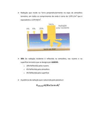  Radiação que incide na Terra perpendicularmente no topo da atmosfera
   terrestre, em todos os comprimentos de onda é cerca de 1370 J/m2 que é
   equivalente a 1370 W/m2.




 30% Da radiação incidente é reflectida na atmosfera, nas nuvens e na
   superfície terrestre que se designa por ALBEDO.
       o 20% Reflectida pelas nuvens
       o 6% Reflectida pela atmosfera
       o 4% Reflectida pela superfície


 A potência da radiação que é absorvida pelo planeta é:

                      Preflectida=0,70 x S x π x Rt2
 