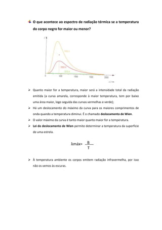 O que acontece ao espectro de radiação térmica se a temperatura
   do corpo negro for maior ou menor?




 Quanto maior for a temperatura, maior será a intensidade total da radiação
   emitida (a curva amarela, corresponde à maior temperatura, tem por baixo
   uma área maior, logo seguida das curvas vermelhas e verde);
 Há um deslocamento do máximo da curva para os maiores comprimentos de
   onda quando a temperatura diminui. É o chamado deslocamento de Wien.
 O valor máximo da curva é tanto maior quanto maior for a temperatura.
 Lei do deslocamento de Wien permite determinar a temperatura da superfície
   de uma estrela.




 À temperatura ambiente os corpos emitem radiação infravermelha, por isso
   não os vemos às escuras.
 