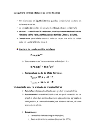 1.2Equilíbrio térmico e Lei Zero da termodinâmica


    Um sistema está em equilíbrio térmico quando a temperatura é constante em
      todas as suas partes.
    As sensações do quente e frio são uma medida subjectiva da temperatura.
    LEI ZERO TERMODINAMICA: DOIS CORPOS EM EQUILIBRIO TERMICO COM UM
      TERCEIRO CORPO FICARÃO EM EQUILIBRIO TERMICO UM COM O OUTRO.
    Temperatura: propriedade comum a todos os corpos que estão ou podem
      estar em equilíbrio térmico entre si.


      Potência da raiação emitida pela Terra

                    P = e σ A T4

         o   Se considerarmos a Terra um emissor perfeito (e=1) fica:

                    0,7 S π RT2 = 4π RT2σ T4

         o Temperatura média do Globo Terrestre:
                    Tglobo= 255 K = -18 ᵒC
                    Tsuperfície = 288 K = 25 ᵒC
1.3A radiação solar na produção da energia eléctrica
          Painéis fotovoltaicos são utilizados para produzir energia eléctrica.
          Funcionamento: uma célula fotovoltaica é, em geral, constituída por um
             cristal de silício (um semicondutor) em cujos extremos, por acção da
             radiação solar, é criada uma diferença de potencial eléctrico, tal como
             acontecia no selénio.


          Desvantagens:
                 o Elevado custo das tecnologias empregues;
                 o Baixo rendimento no processo de conversão (25%);
 