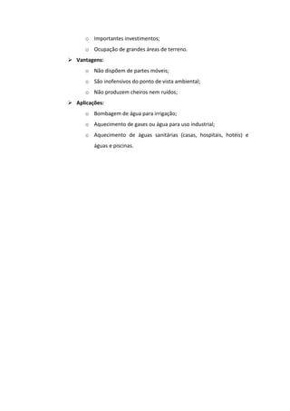 o Importantes investimentos;
      o Ocupação de grandes áreas de terreno.
 Vantagens:
      o Não dispõem de partes móveis;
      o São inofensivos do ponto de vista ambiental;
      o Não produzem cheiros nem ruídos;
 Aplicações:
      o Bombagem de água para irrigação;
      o Aquecimento de gases ou água para uso industrial;
      o Aquecimento de águas sanitárias (casas, hospitais, hotéis) e
         águas e piscinas.
 