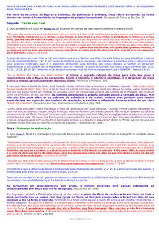 servirá de sinal para a casa de Israel, e se deitou sobre a iniquidade de Israel e Judá levando sobre si as iniquidades
delas. Ezequiel 4:1-6.

Por meio da natureza, de figuras e símbolos, de patriarcas e profetas, Deus falara ao mundo. As lições
deviam ser dadas à humanidade na linguagem da própria humanidade. Desejado de Todas as Nações, 34.

Segunda - Traição espiritual

2. Que advertência é dada em Oseias 2:8-13? Estamos em perigo de fazer essencialmente a mesma coisa?

“Ela, pois, não soube que eu é que lhe dei o trigo, e o vinho, e o óleo, e lhe multipliquei a prata e o ouro, que eles usaram para
Baal. Portanto, tornar-me-ei, e reterei, a seu tempo, o meu trigo e o meu vinho, e arrebatarei a minha lã e o meu
linho, que lhe deviam cobrir a nudez. Agora, descobrirei as suas vergonhas aos olhos dos seus amantes, e ninguém a livrará
da minha mão. Farei cessar todo o seu gozo, as suas Festas de Lua Nova, os seus sábados e todas as suas solenidades.
Devastarei a sua vide e a sua figueira, de que ela diz: Esta é a paga que me deram os meus amantes; eu, pois, farei delas um
bosque, e as bestas-feras do campo as devorarão. Castigá-la-ei pelos dias dos baalins, nos quais lhes queimou incenso, e
se adornou com as suas arrecadas e com as suas jóias, e andou atrás de seus amantes, mas de mim se esqueceu,
diz o SENHOR.” (Oséias 2:8-13 RA)

O povo de Deus em sua maioria não reconhecia que era o Senhor que lhes concedia todos os seus benefícios (mesmo
erro da atualidade) Tiago 1:17. E por causa da idolatria (que é comparar, não valorizar e substituir o Deus altíssimo pelo
seus próprios interesses, que é o egoismo) atribuindo suas bençãos aos falsos deuses, o Senhor os deixariam
experimentar a dificuldade de se manterem, pois os “deuses” a quem buscavam não tinha o que oferecer (Jer. 3:21;
12:11; 13:25; 18:15-16) “andaram atrás de seus amantes, mas de mim se esqueceram, diz o SENHOR”. Oséias 2:8-13.

"Eu, o Senhor teu Deus, sou Deus zeloso." A íntima e sagrada relação de Deus para com Seu povo é
representada sob a figura do casamento. Sendo a idolatria o adultério espiritual, é o desprazer de Deus
contra a mesma apropriadamente chamado ciúme. Patriarcas e Profetas, 306.

A voz que falou a Israel do Sinai, está falando nestes últimos dias a homens e mulheres, dizendo: "Não terás outros
deuses diante de Mim." Êxo. 20:3. A lei de Deus foi escrita com Seu próprio dedo em tábuas de pedra, assim mostrando
que ela não podia nunca ser mudada ou anulada. Deve ser conservada através dos séculos da eternidade, tão imutável
como os princípios de Seu governo. Os homens assentaram a própria vontade contra a vontade de Deus, mas
isto não Lhe pode silenciar as palavras de sabedoria e de ordem, embora eles ponham suas teorias
especulativas em oposição aos ensinos da revelação, e exaltem a sabedoria humana acima de um claro
"Assim diz o Senhor". Conselhos aos Pais, Professores e Estudantes, pág. 248.

“Como Deus considera nossa ingratidão e falta de apreciação por Suas bênçãos? Quando vemos alguém desprezar ou
usar mal nossas dádivas, nosso coração e nossas mãos se fecham contra essa pessoa. Mas os que recebem as dádivas
misericordiosas de Deus, dia após dia e ano após ano empregam mal Suas bênçãos e negligenciam as pessoas por quem
Cristo deu Sua vida. Os meios que Ele emprestou para sustentar Sua causa e construir Seu reino são investidos em casas
e terras, desperdiçados com o orgulho e satisfação própria, e o Doador é esquecido” (Ellen G. White, Advent Review and
Sabbath Herald [Revista do Advento e Arauto do Sábado], 7 dezembro de 1886).

Terça - Promessa de restauração

3. Leia Oseias 2. Qual é a mensagem principal de Deus para Seu povo nesse texto? Como o evangelho é revelado nesse
capítulo?

“Devastarei a sua vide e a sua figueira, de que ela diz: Esta é a paga que me deram os meus amantes; eu, pois, farei delas um
bosque, e as bestas-feras do campo as devorarão. Castigá-la-ei pelos dias dos baalins, nos quais lhes queimou incenso, e se
adornou com as suas arrecadas e com as suas jóias, e andou atrás de seus amantes, mas de mim se esqueceu, diz o SENHOR.
Portanto, eis que eu a atrairei, e a levarei para o deserto, e lhe falarei ao coração . E lhe darei, dali, as suas vinhas
e o vale de Acor por porta de esperança; será ela obsequiosa como nos dias da sua mocidade e como no dia em
que subiu da terra do Egito.” (Oséias 2:12-15 RA)

“Naquele dia, farei a favor dela aliança com as bestas-feras do campo, e com as aves do céu, e com os répteis da terra; e tirarei
desta o arco, e a espada, e a guerra e farei o meu povo repousar em segurança.” (Oséias 2:18 RA)

O Contexto é que a idolatria do Israel é simbolizada pela infidelidade de Gomer, 2: 2-13. E o amor de Oseias por Gomer, e
simbolizado pelo amor de Deus para com o Israel, 2:14-23.

Deus tem como objetivo atrair, perdoar e restaurar o relacionamento, e a felicidade que Seu povo tinha com Ele antes de
se envolver com a infidelidade (que é a traição à aliança ou pacto).

Ao formarmos um relacionamento com Cristo, o homem renovado                                  está   apenas     retornando      ao
relacionamento com Deus que lhe foi designado. Manuscrito 56, 1899.

Em linguagem simbólica Oséias põe perante as dez tribos o plano de Deus de restauração em favor de toda a
alma penitente que se unisse com Sua igreja na Terra, as bênçãos asseguradas a Israel nos dias de sua
lealdade a Ele na terra prometida. Referindo-se a Israel como aquele a quem Ele ansiava por mostrar misericórdia, o
Senhor declarou: "Eis que Eu a atrairei, e a levarei para o deserto, e lhe falarei ao coração. E lhe darei as suas vinhas dali,
e o vale de Acor, por porta de esperança; e ali cantará, como nos dias de sua mocidade, e como no dia em que subiu da
terra do Egito. E acontecerá naquele dia, diz o Senhor, que Me chamarás: Meu marido; e não Me chamarás
mais: Meu Baal meu senhor. E da sua boca tirarei os nomes de Baalim, e os seus nomes não virão mais em memória."
Osé. 2:14-17. Profetas e Reis, 298-299.
                                                       ramos@advir.com
 