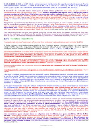 Dt 6:5; Dt 10:12; Dt 30:6; Lc 10:27; Este é o primeiro e grande mandamento. E o segundo, semelhante a este, é: Amarás
o teu próximo como a ti mesmo. Lv 19:18; Mc 12:31; Rm 13:9; Gl 5:14; Ef 5:2; 1Ts 4:9; Tg 2:8; [Mt 19:19]; [Jo 13:34]; [Jo
15:12]; [1Jo 3:23]; [1Jo 4:21]; Desses dois mandamentos dependem toda a lei e os profetas. Mat. 22:37-40.

O resultado da aceitação destas mensagens é dado nestas palavras: "Aqui estão os que guardam os
mandamentos de Deus e a fé em Jesus." Apoc. 14:12. A fim de se prepararem para o juízo, é necessário que os
homens guardem a lei de Deus. Esta lei será a norma de caráter no juízo. Declara o apóstolo Paulo: "Todos os
que sob a lei pecaram pela lei serão julgados." "No dia em que Deus há de julgar os segredos dos homens, por Jesus
Cristo." Rom. 2:12 e 16. E ele diz que "os que praticam a lei hão de ser justificados". Rom. 12:13. A fé é essencial a fim de
guardar-se a lei de Deus; pois "sem fé é impossível agradar-Lhe". "E tudo o que não é de fé é pecado." Heb. 11:6; Rom.
14:23.
Pelo primeiro anjo os homens são chamados a temer a Deus e dar-Lhe glória, e adorá-Lo como o Criador do céu e da
Terra. A fim de fazer isto devem obedecer à Sua lei. Diz Salomão: "Teme a Deus e guarda os Seus mandamentos; porque
este é o dever de todo homem." Ecl. 12:13. Sem a obediência a Seus mandamentos nenhum culto pode ser
agradável a Deus. "Este é o amor de Deus: que guardemos os Seus mandamentos." "O que desvia os seus ouvidos de
ouvir a lei, até a sua oração será abominável." I João 5:3; Prov. 28:9. O Grande Conflito, págs. 435 e 436.

Deus não quebrará Seu concerto, nem alterará aquilo que saiu de Seus lábios. Sua Palavra permanecerá firme para
sempre, tão inalterável como Seu trono. Por ocasião do juízo, este concerto será manifesto, claramente escrito com o
dedo de Deus; e o mundo será citado perante a barra da Justiça Infinita para receber a sentença. Profetas e Reis, 187.

Quinta - Chamado ao arrependimento

“A vida eterna é esta: que Te conheçam a Ti, o único Deus verdadeiro, e a Jesus Cristo, a quem enviaste” (Jo 17:3).

6. Qual é a diferença entre saber coisas a respeito de Deus e conhecer a Deus? Como essa diferença se reflete na nossa
vida prática? Se alguém lhe perguntasse: “Como posso conhecer a Deus?”, o que você responderia? O que as seguintes
passagens ensinam sobre a importância de “conhecer o Senhor”? Êx 33:12, 13; Jr 9:23, 24; Dn 11:32; 1Jo 2:4.

“Disse Moisés ao SENHOR: Tu me dizes: Faze subir este povo, porém não me deste saber a quem hás de enviar comigo; contudo,
disseste: Conheço-te pelo teu nome; também achaste graça aos meus olhos. Agora, pois, se achei graça aos teus olhos, rogo-te
que me faças saber neste momento o teu caminho, para que eu te conheça e ache graça aos teus olhos; e
considera que esta nação é teu povo.” (Êxodo 33:12-13 RA)

“Assim diz o SENHOR: Não se glorie o sábio na sua sabedoria, nem o forte, na sua força, nem o rico, nas suas riquezas; mas o
que se gloriar, glorie-se nisto: em me conhecer e saber que eu sou o SENHOR e faço misericórdia, juízo e justiça
na terra; porque destas coisas me agrado, diz o SENHOR.” (Jeremias 9:23-24 RA)

“Aos violadores da aliança, ele, com lisonjas, perverterá, mas o povo que conhece ao seu Deus se tornará forte e ativo.”
(Daniel 11:32 RA)

“Aquele que diz: Eu o conheço e não guarda os seus mandamentos é mentiroso, e nele não está a verdade .” (1 João
2:4 RA)

Uma coisa e conhecer simplesmente estudos e métodos sobre a “compreensão de Deus”, ninguém pode entender Deus
se ele não se revelar. “Aquele que tem os meus mandamentos e os guarda, este é o que me ama; e aquele que me ama
será amado de meu Pai, e eu o amarei e me manifestarei ou me revelarei a ele”. Jo. 14:21. Por isso é tão importante
conhecer a Deus por comunhão diária, por com Ele andar, “Antes eu te conhecia só por ouvir falar, mas agora eu te vejo
com os meus próprios olhos”. Jó 42:5. Essa foi certamente a experiência que tiveram Moisés, Jeremias, Daniel e João, e
agora está na nossa vez.

O meu povo foi destruído, porque lhe faltou o conhecimento (O conhecimento aqui é do caráter de Deus, materializado
nos mandamentos) "porque não há verdade, nem benignidade, nem conhecimento de Deus na Terra. Só
prevalecem o perjurar, e o mentir, e o adulterar, e há homicídios sobre homicídios." Ose. 4:1-2); porque tu rejeitaste o
conhecimento (Rejeitaram o caráter divino, não aceitando a comunhão com Ele), também eu te rejeitarei (Andarão dois
juntos, se não estiverem de acordo? Amós 3:3), para que não sejas sacerdote (representantes, intercessores,
mediadores) diante de mim; visto que te esqueceste da lei do teu Deus, também eu me esquecerei de teus filhos
(por não obedecerem ao Senhor não teriam como ensinar aos filhos e esses seriam prejudicados). Ose. 4:6-7.

Há os que professam possuir santidade, que se declaram santos do Senhor, que reclamam como um direito a promessa
de Deus, ao mesmo tempo que recusam obediência aos mandamentos de Deus. Esses transgressores da lei reclamam
tudo quanto é prometido aos filhos de Deus; mas isto é presunção da parte deles, pois João nos diz que o verdadeiro
amor a Deus se revelará na obediência a todos os Seus mandamentos. Não basta crer na teoria da verdade,
fazer uma profissão de fé em Cristo, crer que Jesus não é um impostor, e que a religião da Bíblia não é uma fábula
artificialmente composta. "Aquele que diz: Eu conheço-O", escreveu João, "e não guarda os Seus mandamentos, é
mentiroso, e nele não está a verdade. Mas qualquer que guarda a Sua palavra, o amor de Deus está nele
verdadeiramente aperfeiçoado: nisto conhecemos que estamos nEle." I João 2:4 e 5. "Aquele que guarda os Seus
mandamentos nEle está, e Ele nele." I João 3:24.
João não ensinou que a salvação devia ser adquirida pela obediência, mas que a obediência é fruto da fé e
do amor. "E bem sabeis que Ele Se manifestou para tirar os nossos pecados", disse, "e nEle não há pecado. Qualquer
que permanece nEle não peca; qualquer que peca não O viu nem O conheceu." I João 3:5 e 6. Se estivermos em
Cristo, se o amor de Deus estiver no coração, nossos sentimentos, pensamentos e ações estarão em
harmonia com a vontade de Deus. O coração santificado está em harmonia com os preceitos da lei de Deus. Atos dos
Apóstolos, 562-563.

                                                     ramos@advir.com
 