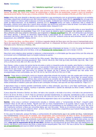 Sexta - Conclusão:

                                       Em “Adultério espiritual” aprendi que …

Domingo - Uma estranha ordem: “Quando, pela primeira vez, falou o Senhor por intermédio de Oseias, então, o
Senhor lhe disse: Vai, toma uma mulher de prostituições e terás filhos de prostituição, porque a terra se prostituiu,
desviando-se do Senhor. Foi-se, pois, e tomou a Gômer, filha de Diblaim, e ela concebeu e lhe deu um filho” (Os 1:2, 3).

Isaías andou três anos despido e descalço para simbolizar o que aconteceria com os prisioneiros egípcios e os exilados
da Etiópia, advertindo a Israel para que não colocassem sua confiança no Egito. Isaías 20:1-6; Jeremias fez um jugo com
cordas e madeira e colocou sobre o pescoço e enviou às nações, revelando que o Senhor entregaria todas estas terras ao
poder de Nabucodonosor, rei da Babilônia. Jeremias 27:1-7; Ezequiel tomou um tijolo, e desenhou nele a cidade de
Jerusalém, colocou cerco sobre ela, e assim seria cercada; isto servirá de sinal para a casa de Israel, e se deitou sobre a
iniquidade de Israel e Judá levando sobre si as iniquidades delas. Ezequiel 4:1-6.

Segunda - O povo de Deus em sua maioria não reconhecia que era o Senhor que lhes concedia todos os seus benefícios
(mesmo erro repetido na atualidade) Tiago 1:17. E por causa da idolatria (que é comparar, não valorizar e substituir o
Deus altíssimo pelo seus próprios interesses, que é egoismo e Traição espiritual Êxo. 20: 1-3) atribuindo suas bençãos
aos falsos deuses, o Senhor os deixariam experimentar a dificuldade de se manterem, pois os “deuses” a quem
buscavam não tinha o que oferecer (Jer. 3:21; 12:11; 13:25; 18:15-16) “andaram atrás de seus amantes, mas de mim se
esqueceram, diz o SENHOR”. Oséias 2:8-13.

"Eu, o Senhor teu Deus, sou Deus zeloso." A íntima e sagrada relação de Deus para com Seu povo é representada sob a
figura do casamento. Sendo a idolatria o adultério espiritual, é o desprazer de Deus contra a mesma apropriadamente
chamado ciúme. Patriarcas e Profetas, 306.

Terça - O Contexto é que a idolatria do Israel é simbolizada pela infidelidade de Gomer, 2: 2-13. E o amor de Oseias por
Gomer, e simbolizado pelo amor de Deus, e de sua Promessa de restauração para com o Israel, 2:14-23.

Deus tem como objetivo atrair perdoar e restaurar o relacionamento, e a felicidade que Seu povo tinha com Ele antes de
se envolver com a infidelidade (que é a traição à aliança ou pacto).

O custo do perdão para Deus foi a morte de Seu Filho amado. “Mas Deus prova o seu amor para conosco em que Cristo
morreu por nós, sendo nós ainda pecadores”. Rom. 5:8-10. (Hb 9:15; 1Pe 3:18; [Jo 3:16]; [Hb 9:28]; [1Jo 4:9]; Mat. 3:17;
17:5; Lc 9:35; Cl 1:13; 2Pe 1:17; Mc 1:11; Mc 9:7);

Para Oseias, custou o preço de quinze barras de prata e cento e cinquenta quilos de cevada, para libertar a mulher que
além de adúltera se tornou também escrava, e sua grande tristeza por ver as condições dela e de Israel, a vergonha
diferente do que muitos imaginam não caia sobre o profeta e sim sobre gomer e sobre Israel, portanto nem um deles
tinha como interpretar mal, discriminar ou zombar de Oseias. Ao fiel o Senhor da promessa que não serão nem
envergonhados e nem confundidos. Isa. 50:7-10; 41:11; Sal 35:4; 40:14; Sl 70:2; [Jr 17:18].

Quarta - Tiago deixa a orientação contra as riquezas adquiridas através da injustiça, que são usadas pelo inimigo como
uma Acusação contra Israel e é um testemunho contra vós mesmos e há de devorar, como fogo, as vossas carnes,
pois tesouros acumulastes nos últimos dias contrariamente ao conselho divino. Apoc. 13:15-17. Vivem regaladamente
sobre a terra; dando-se aos prazeres; engordando o vosso coração, em dia de matança (de grande perigo); Agindo assim
estão condenado e matado o justo (por deixa-lo sem condições mínimas), sem que ele vos faça resistência. Tiago 5:1-7.

O Apocalipse traça o mesmo paralelo orientando contra a falsa adoração, que leva a uma falsa santificação, que na
prática se materializa em engano, injustiça e opressão, exatamente o oposto da adoração ao Deus Criador, redentor e
Mantenedor da vida. Apoc. 14:6-12.

E Jesus disse-lhe: Amarás o Senhor, teu Deus, de todo o teu coração, e de toda a tua alma, e de todo o teu pensamento.
Dt 6:5; Dt 10:12; Dt 30:6; Lc 10:27; Este é o primeiro e grande mandamento. E o segundo, semelhante a este, é: Amarás
o teu próximo como a ti mesmo. Lv 19:18; Mc 12:31; Rm 13:9; Gl 5:14; Ef 5:2; 1Ts 4:9; Tg 2:8; [Mt 19:19]; [Jo 13:34]; [Jo
15:12]; [1Jo 3:23]; [1Jo 4:21]; Desses dois mandamentos dependem toda a lei e os profetas. Mat. 22:37-40.

Quinta - Uma coisa e conhecer simplesmente estudos e métodos sobre a “compreensão de Deus”, ninguém pode
entender Deus se ele não se revelar. “Aquele que tem os meus mandamentos e os guarda, este é o que me ama; e
aquele que me ama será amado de meu Pai, e eu o amarei e me manifestarei ou me revelarei a ele”. Jo. 14:21. Por isso é
tão importante conhecer a Deus por comunhão diária, por com Ele andar, “Antes eu te conhecia só por ouvir falar, mas
agora eu te vejo com os meus próprios olhos”. Jó 42:5. Essa foi certamente a experiência que tiveram Moisés, Jeremias,
Daniel e João, e agora está na nossa vez.

O meu povo foi destruído, porque lhe faltou o conhecimento (O conhecimento aqui é do caráter de Deus, materializado
nos mandamentos) "porque não há verdade, nem benignidade, nem conhecimento de Deus na Terra. Só prevalecem o
perjurar, e o mentir, e o adulterar, e há homicídios sobre homicídios." Ose. 4:1-2); porque tu rejeitaste o conhecimento
(Rejeitaram o caráter divino, não aceitando a comunhão com Ele), também eu te rejeitarei (Andarão dois juntos, se não
estiverem de acordo? Amós 3:3), para que não sejas sacerdote (representantes, intercessores, mediadores) diante de
mim; visto que te esqueceste da lei do teu Deus, também eu me esquecerei de teus filhos (por não obedecerem ao
Senhor não teriam como ensinar aos filhos, e esses seriam prejudicados). Ose. 4:6-7. Por isso o senhor faz um Chamado
ao arrependimento para que se voltem ao favor divino.



                                                    ramos@advir.com
 