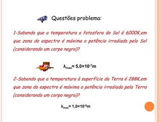 Questões problema:

1-Sabendo que a temperatura a fotosfera do Sol é 6000K,em
que zona do espectro é máxima a potência irradiada pelo Sol
(considerando um corpo negro)?


                       λmax≈ 5,0×10-7m

2-Sabendo que a temperatura à superfície da Terra é 288K,em
que zona do espectro é máxima a potência irradiada pela Terra
(considerando um corpo negro)?

                     λmax≈ 1,0×10-5m
 
