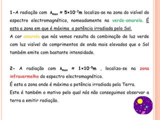 1-A radiação com λmax ≈ 5×10-7m localiza-se na zona do visível do
espectro electromagnético, nomeadamente no verde-amarelo. É
esta a zona em que é máxima a potência irradiada pelo Sol.
A cor amarela que nós vemos resulta da combinação de luz verde
com luz visível de comprimentos de onda mais elevados que o Sol
também emite com bastante intensidade.


2- A radiação com λmax ≈ 1×10-5m , localiza-se na zona
infravermelho do espectro electromagnético.
É esta a zona onde é máxima a potência irradiada pela Terra.
Este é também o motivo pelo qual nós não conseguimos observar a
terra a emitir radiação.
 