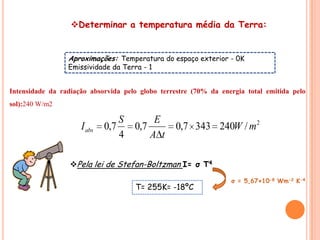 Determinar a temperatura média da Terra:


                 Aproximações: Temperatura do espaço exterior - 0K
                 Emissividade da Terra - 1


Intensidade da radiação absorvida pelo globo terrestre (70% da energia total emitida pelo
sol):240 W/m2

                                 S        E
                     I abs   0,7     0,7          0,7 343 240W / m 2
                                 4       A t

                  Pela lei de Stefan-Boltzman I= σ T4

                                                                  σ = 5,67×10-8 Wm-2 K-4
                                     T= 255K= -18ºC
 