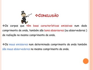 CONCLUSÃO

Os corpos que têm boas características emissivas num dado
comprimento de onda, também são bons absorsores (ou absorvedores )
de radiação no mesmo comprimento de onda.


Os maus emissores num determinado comprimento de onda também
são maus absorvedores no mesmo comprimento de onda.
 