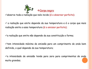 Corpo negro
absorve toda a radiação que nele incide (é o absorsor perfeito);


 a radiação que emite depende da sua temperatura e é o corpo que mais
radiação emite a essa temperatura (é o emissor perfeito);


a radiação que emite não depende da sua constituição e forma;


tem intensidade máxima de emissão para um comprimento de onda bem
definido, o qual depende da sua temperatura;


a intensidade de emissão tende para zero para comprimentos de onda
muito grandes.
 