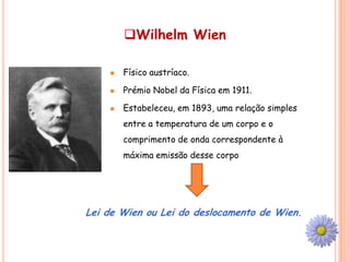 Wilhelm Wien

       Físico austríaco.

       Prémio Nobel da Física em 1911.

       Estabeleceu, em 1893, uma relação simples
        entre a temperatura de um corpo e o
        comprimento de onda correspondente à
        máxima emissão desse corpo




Lei de Wien ou Lei do deslocamento de Wien.
 