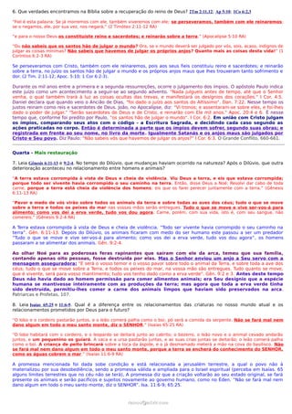 6. Que verdades encontramos na Bíblia sobre a recuperação do reino de Deus? 2Tm 2:11,12; Ap 5:10; 1Co 6:2,3

“Fiel é esta palavra: Se já morremos com ele, também viveremos com ele; se perseveramos, também com ele reinaremos;
se o negamos, ele, por sua vez, nos negará;” (2 Timóteo 2:11-12 RA)

“e para o nosso Deus os constituíste reino e sacerdotes; e reinarão sobre a terra.” (Apocalipse 5:10 RA)

“Ou não sabeis que os santos hão de julgar o mundo? Ora, se o mundo deverá ser julgado por vós, sois, acaso, indignos de
julgar as coisas mínimas? Não sabeis que havemos de julgar os próprios anjos? Quanto mais as coisas desta vida!” (1
Coríntios 6:2-3 RA)

Se perseveramos com Cristo, também com ele reinaremos, pois aos seus fieis constituiu reino e sacerdotes; e reinarão
sobre a terra, no juízo os santos hão de julgar o mundo e os próprios anjos maus que lhes trouxeram tanto sofrimento e
dor. (2 Tim. 2:11-12; Apoc. 5:10; 1 Cor 6:2-3).

Durante os mil anos entre a primeira e a segunda ressurreições, ocorre o julgamento dos ímpios. O apóstolo Paulo indica
este juízo como um acontecimento a seguir-se ao segundo advento. "Nada julgueis antes de tempo, até que o Senhor
venha, o qual também trará à luz as coisas ocultas das trevas, e manifestará os desígnios dos corações." I Cor. 4:5.
Daniel declara que quando veio o Ancião de Dias, "foi dado o juízo aos santos do Altíssimo". Dan. 7:22. Nesse tempo os
justos reinam como reis e sacerdotes de Deus. João, no Apocalipse, diz: "Vi tronos; e assentaram-se sobre eles, e foi-lhes
dado o poder de julgar." "Serão sacerdotes de Deus e de Cristo, e reinarão com Ele mil anos." Apoc. 20:4 e 6. É nesse
tempo que, conforme foi predito por Paulo, "os santos hão de julgar o mundo". I Cor. 6:2. Em união com Cristo julgam
os ímpios, comparando seus atos com o código - a Escritura Sagrada, e decidindo cada caso segundo as
ações praticadas no corpo. Então é determinada a parte que os ímpios devem sofrer, segundo suas obras; e
registrada em frente ao seu nome, no livro da morte. Igualmente Satanás e os anjos maus são julgados por
Cristo e Seu povo. Diz Paulo: "Não sabeis vós que havemos de julgar os anjos?" I Cor. 6:3. O Grande Conflito, 660-661.


Quarta - Mais restauração

7. Leia Gênesis 6:11-13 e 9:2-4. No tempo do Dilúvio, que mudanças haviam ocorrido na natureza? Após o Dilúvio, que outra
deterioração aconteceu no relacionamento entre homens e animais?

“A terra estava corrompida à vista de Deus e cheia de violência. Viu Deus a terra, e eis que estava corrompida;
porque todo ser vivente havia corrompido o seu caminho na terra. Então, disse Deus a Noé: Resolvi dar cabo de toda
carne, porque a terra está cheia da violência dos homens; eis que os farei perecer juntamente com a terra.” (Gênesis
6:11-13 RA)

“Pavor e medo de vós virão sobre todos os animais da terra e sobre todas as aves dos céus; tudo o que se move
sobre a terra e todos os peixes do mar nas vossas mãos serão entregues. Tudo o que se move e vive ser-vos-á para
alimento; como vos dei a erva verde, tudo vos dou agora. Carne, porém, com sua vida, isto é, com seu sangue, não
comereis.” (Gênesis 9:2-4 RA)

A Terra estava corrompida à vista de Deus e cheia de violência. “Todo ser vivente havia corrompido o seu caminho na
terra”. Gên. 6:11-13. Depois do Dilúvio, os animais ficaram com medo do ser humano este passou a ser um predador
“Tudo o que se move e vive ser-vos-á para alimento; como vos dei a erva verde, tudo vos dou agora” , os homens
passaram a se alimentar dos animais. Gên. 9:2-4.

Ao olhar Noé para as poderosas feras rapinantes que saíram com ele da arca, temeu que sua família,
contando apenas oito pessoas, fosse destruída por elas. Mas o Senhor enviou um anjo a Seu servo com a
mensagem asseguradora: "E será o vosso temor e o vosso pavor sobre todo o animal da Terra, e sobre toda a ave dos
céus; tudo o que se move sobre a Terra, e todos os peixes do mar, na vossa mão são entregues. Tudo quanto se move,
que é vivente, será para vosso mantimento; tudo vos tenho dado como a erva verde". Gên. 9:2 e 3. Antes deste tempo
Deus não havia dado ao homem permissão para comer alimentos animais; era Seu desígnio que a espécie
humana se mantivesse inteiramente com as produções da terra; mas agora que toda a erva verde tinha
sido destruída, permitiu-lhes comer a carne dos animais limpos que haviam sido preservados na arca.
Patriarcas e Profetas, 107.

8. Leia Isaías 65:25 e 11:6-9. Qual é a diferença entre os relacionamentos das criaturas no nosso mundo atual e os
relacionamentos prometidos por Deus para o futuro?

“O lobo e o cordeiro pastarão juntos, e o leão comerá palha como o boi; pó será a comida da serpente. Não se fará mal nem
dano algum em todo o meu santo monte, diz o SENHOR.” (Isaías 65:25 RA)

“O lobo habitará com o cordeiro, e o leopardo se deitará junto ao cabrito; o bezerro, o leão novo e o animal cevado andarão
juntos, e um pequenino os guiará. A vaca e a ursa pastarão juntas, e as suas crias juntas se deitarão; o leão comerá palha
como o boi. A criança de peito brincará sobre a toca da áspide, e o já desmamado meterá a mão na cova do basilisco. Não
se fará mal nem dano algum em todo o meu santo monte, porque a terra se encherá do conhecimento do SENHOR,
como as águas cobrem o mar.” (Isaías 11:6-9 RA)

A promessa mencionada foi dada sobe condição e está relacionada a jerusalém terrestre, a qual o povo não à
materializou por sua desobediência, sendo a promessa válida e ampliada para o Israel espiritual (perceba em Isaías. 65
alguns limites terrestres que no céu não se terá), A promessa diz que a criação voltarão ao seu estado original, se fará
presente os animais e serão pacíficos e sujeitos novamente ao governo humano, como no Éden. “Não se fará mal nem
dano algum em todo o meu santo monte, diz o SENHOR”. Isa. 11:6-9; 65:25.


                                                    ramos@advir.com
 